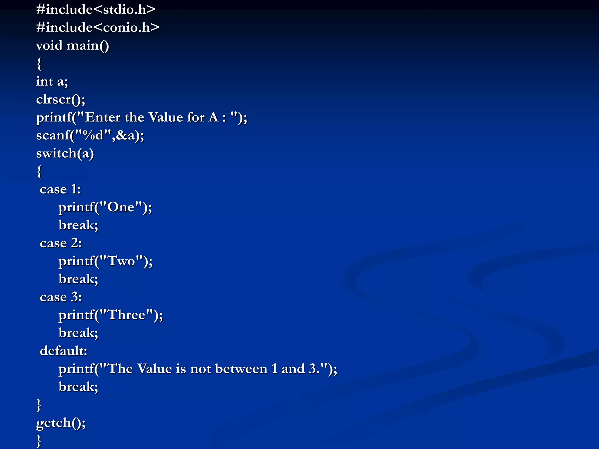 #include<stdio.h> #include<conio.h> void main() { int a; clrscr(); printf("Enter the Value for A : "); scanf("%d",&a); switch(a) { case 1: printf("One"); break; case 2: printf("Two"); break; case 3: printf("Three"); break; default: printf("The Value is not between 1 and 3."); break; } getch(); } 