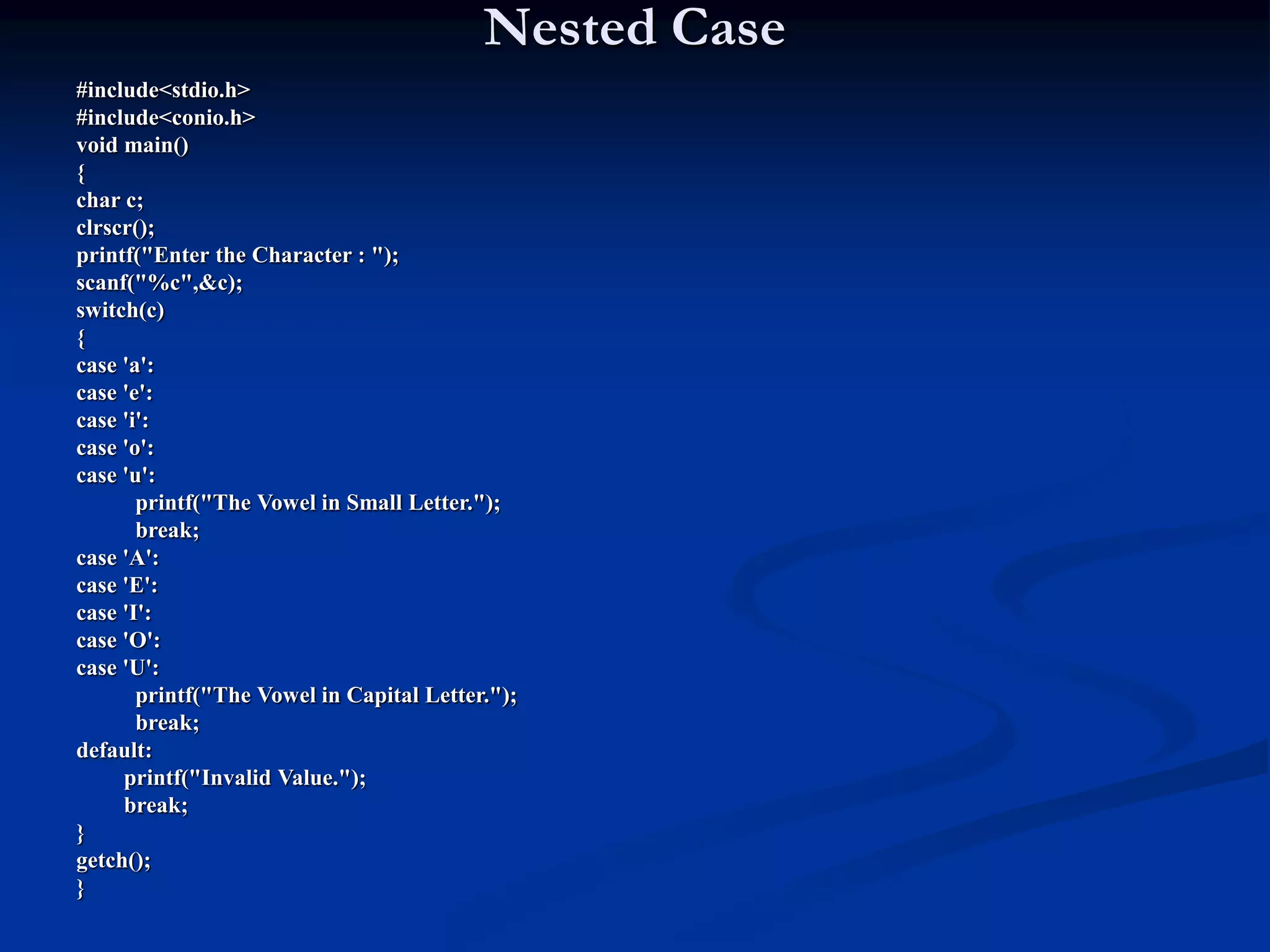 Nested Case #include<stdio.h> #include<conio.h> void main() { char c; clrscr(); printf("Enter the Character : "); scanf("%c",&c); switch(c) { case 'a': case 'e': case 'i': case 'o': case 'u': printf("The Vowel in Small Letter."); break; case 'A': case 'E': case 'I': case 'O': case 'U': printf("The Vowel in Capital Letter."); break; default: printf("Invalid Value."); break; } getch(); } 