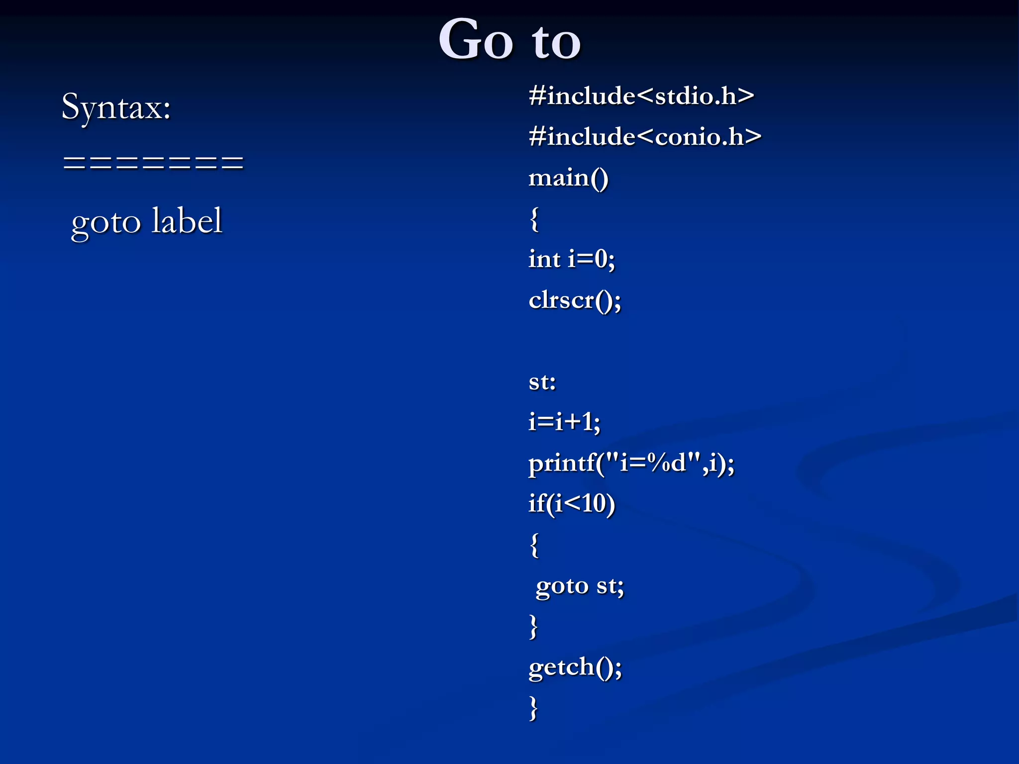Go to Syntax: ======= goto label #include<stdio.h> #include<conio.h> main() { int i=0; clrscr(); st: i=i+1; printf("i=%d",i); if(i<10) { goto st; } getch(); } 