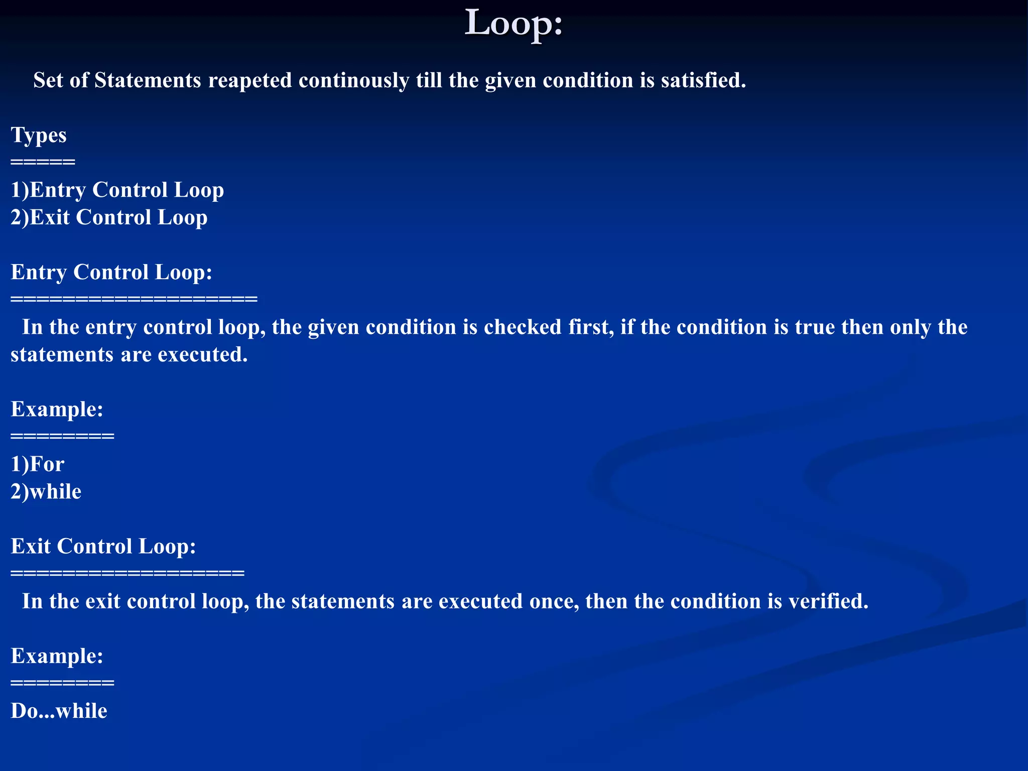 Loop: Set of Statements reapeted continously till the given condition is satisfied. Types ===== 1)Entry Control Loop 2)Exit Control Loop Entry Control Loop: =================== In the entry control loop, the given condition is checked first, if the condition is true then only the statements are executed. Example: ======== 1)For 2)while Exit Control Loop: ================== In the exit control loop, the statements are executed once, then the condition is verified. Example: ======== Do...while 