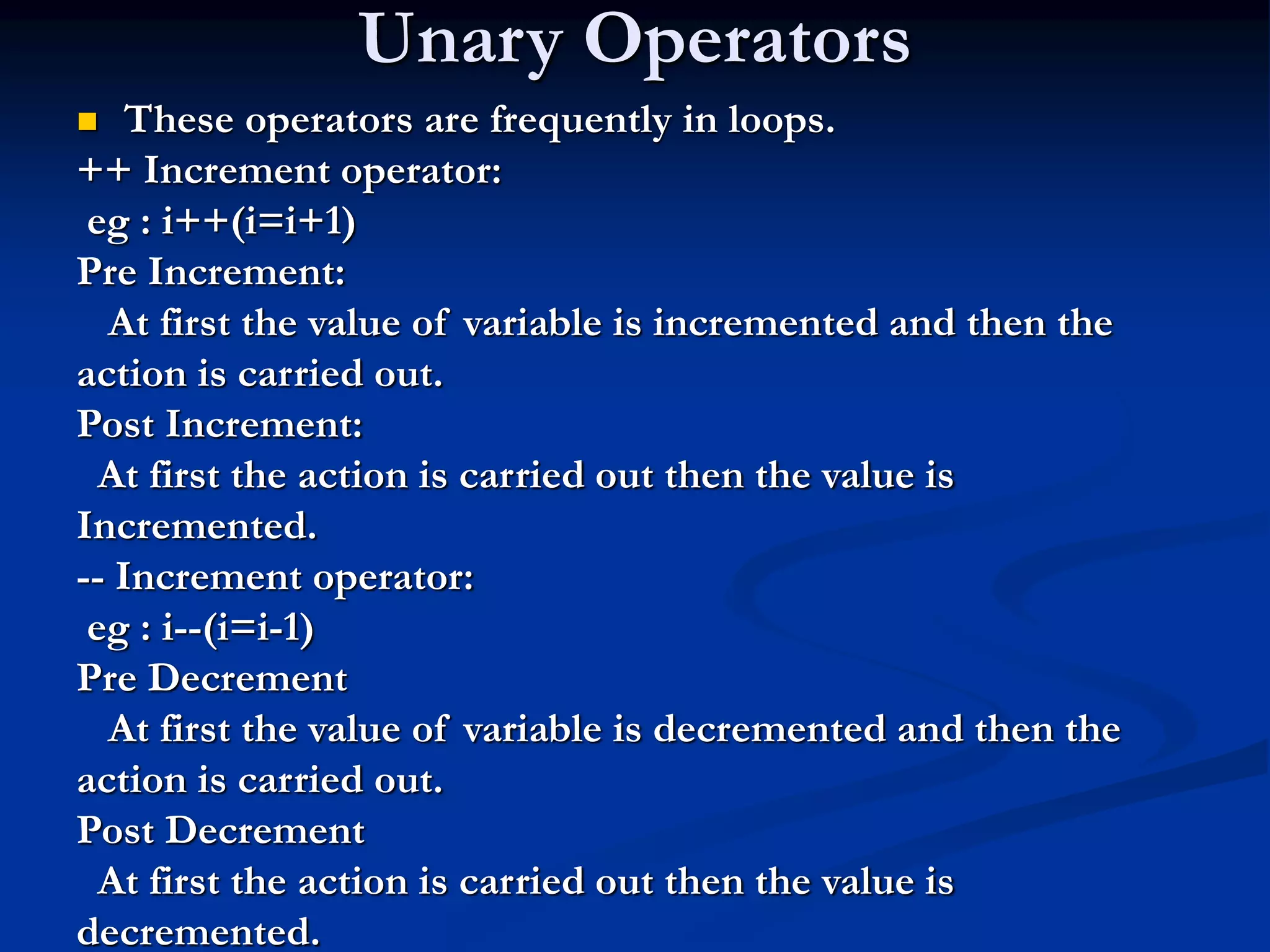 Unary Operators  These operators are frequently in loops. ++ Increment operator: eg : i++(i=i+1) Pre Increment: At first the value of variable is incremented and then the action is carried out. Post Increment: At first the action is carried out then the value is Incremented. -- Increment operator: eg : i--(i=i-1) Pre Decrement At first the value of variable is decremented and then the action is carried out. Post Decrement At first the action is carried out then the value is decremented. 