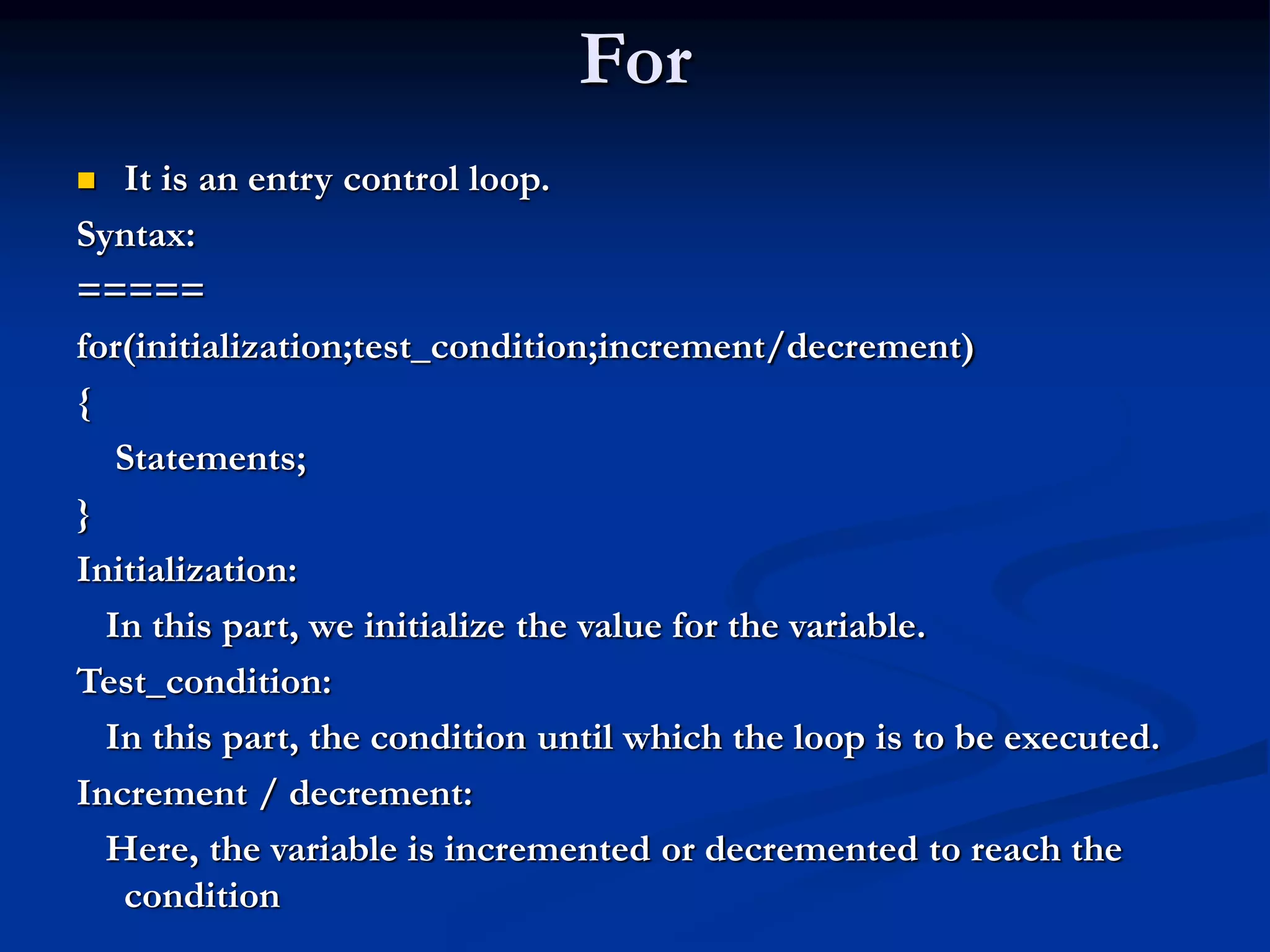 For  It is an entry control loop. Syntax: ===== for(initialization;test_condition;increment/decrement) { Statements; } Initialization: In this part, we initialize the value for the variable. Test_condition: In this part, the condition until which the loop is to be executed. Increment / decrement: Here, the variable is incremented or decremented to reach the condition 