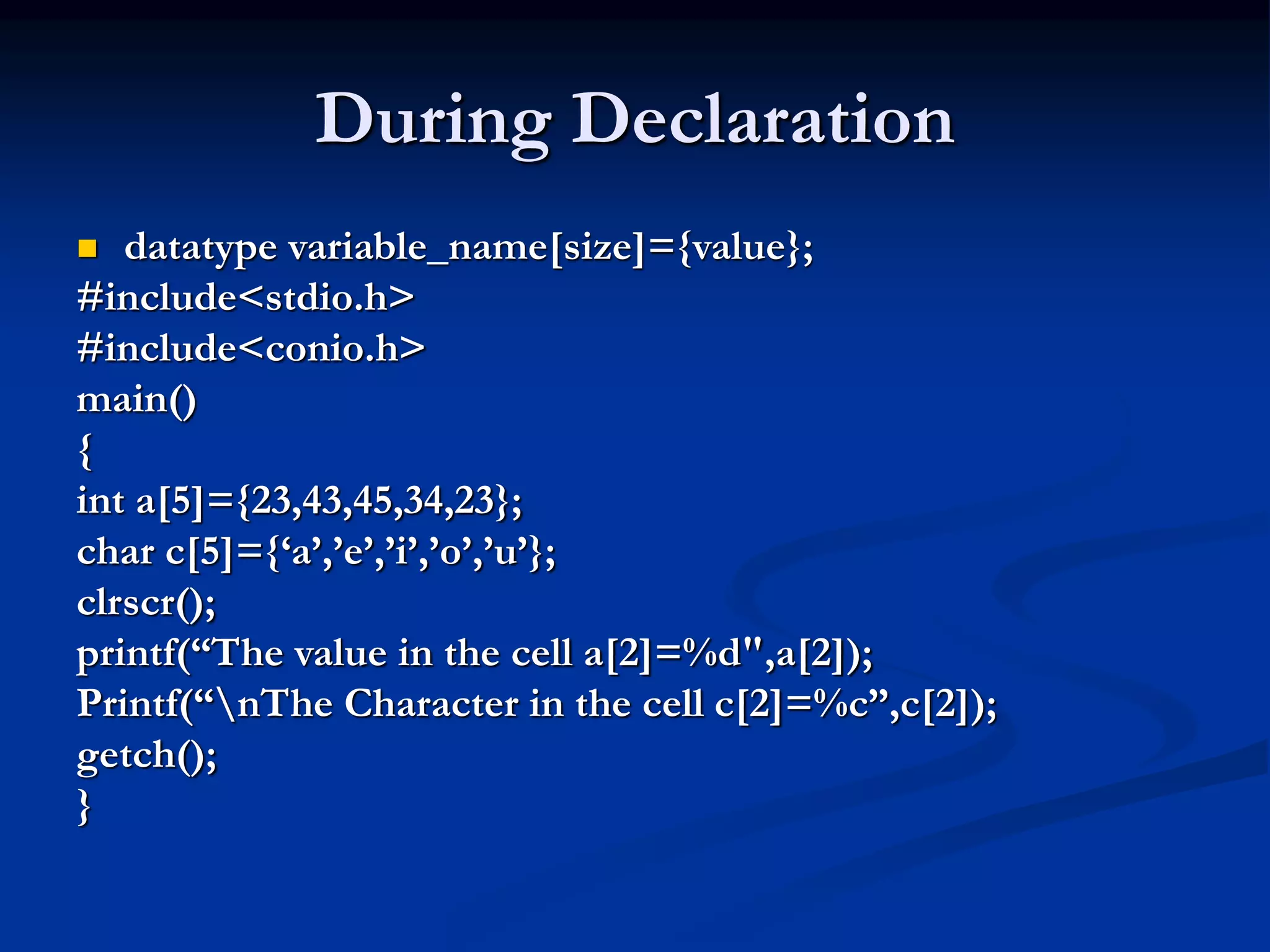 During Declaration  datatype variable_name[size]={value}; #include<stdio.h> #include<conio.h> main() { int a[5]={23,43,45,34,23}; char c[5]={‘a’,’e’,’i’,’o’,’u’}; clrscr(); printf(“The value in the cell a[2]=%d",a[2]); Printf(“nThe Character in the cell c[2]=%c”,c[2]); getch(); } 