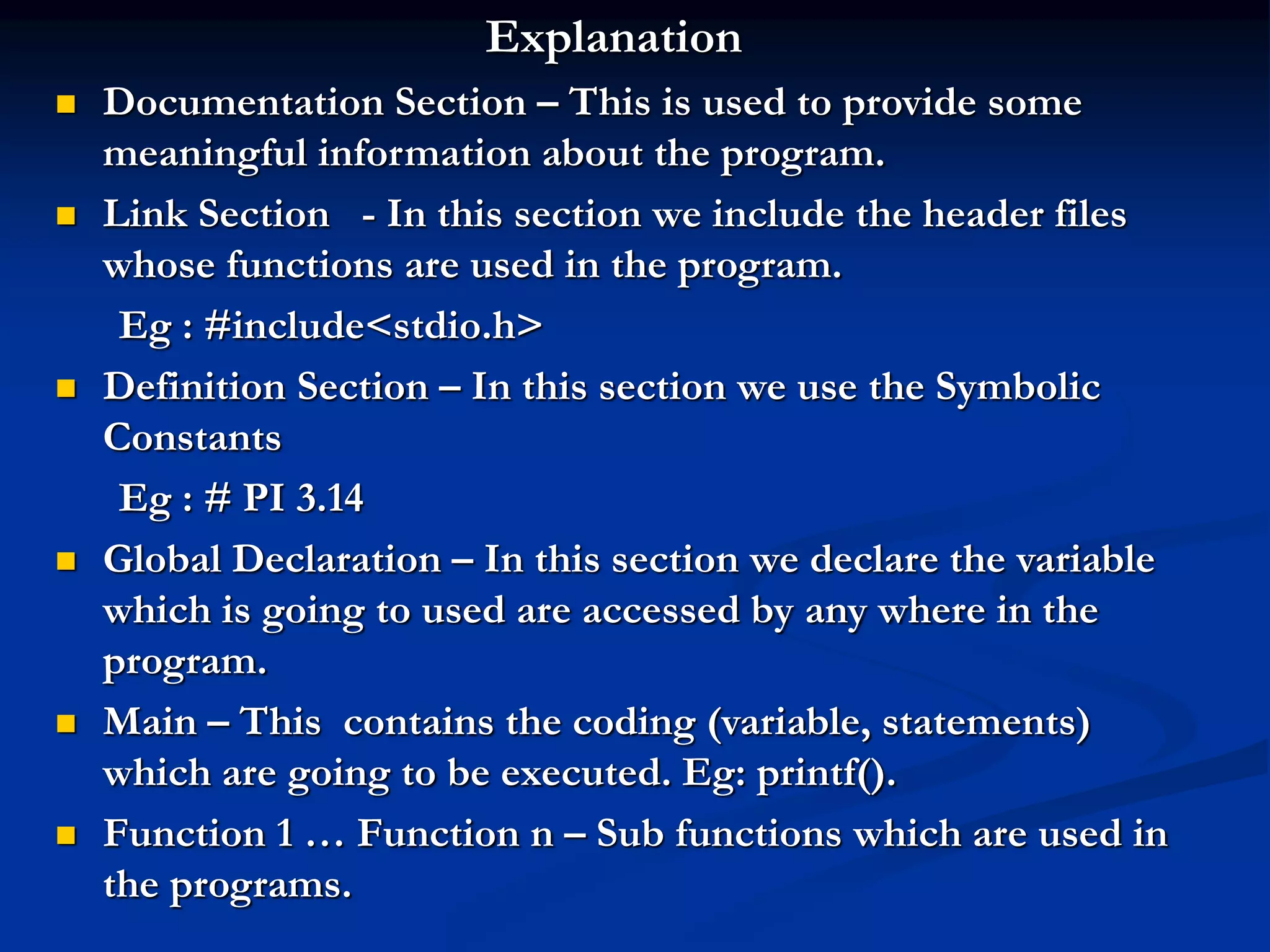 Explanation  Documentation Section – This is used to provide some meaningful information about the program.  Link Section - In this section we include the header files whose functions are used in the program. Eg : #include<stdio.h>  Definition Section – In this section we use the Symbolic Constants Eg : # PI 3.14  Global Declaration – In this section we declare the variable which is going to used are accessed by any where in the program.  Main – This contains the coding (variable, statements) which are going to be executed. Eg: printf().  Function 1 … Function n – Sub functions which are used in the programs. 