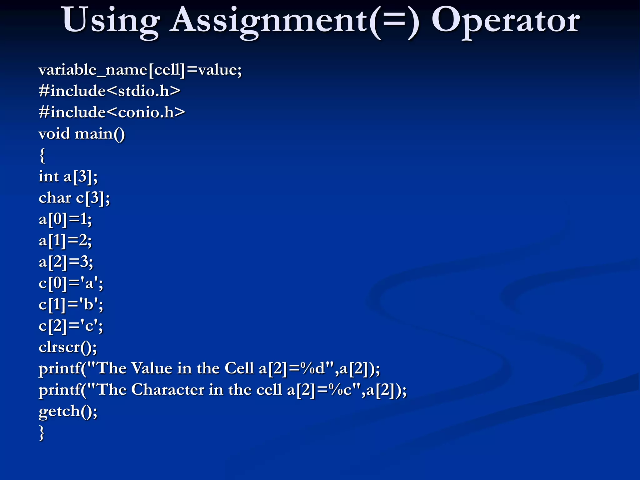 Using Assignment(=) Operator variable_name[cell]=value; #include<stdio.h> #include<conio.h> void main() { int a[3]; char c[3]; a[0]=1; a[1]=2; a[2]=3; c[0]='a'; c[1]='b'; c[2]='c'; clrscr(); printf("The Value in the Cell a[2]=%d",a[2]); printf("The Character in the cell a[2]=%c",a[2]); getch(); } 
