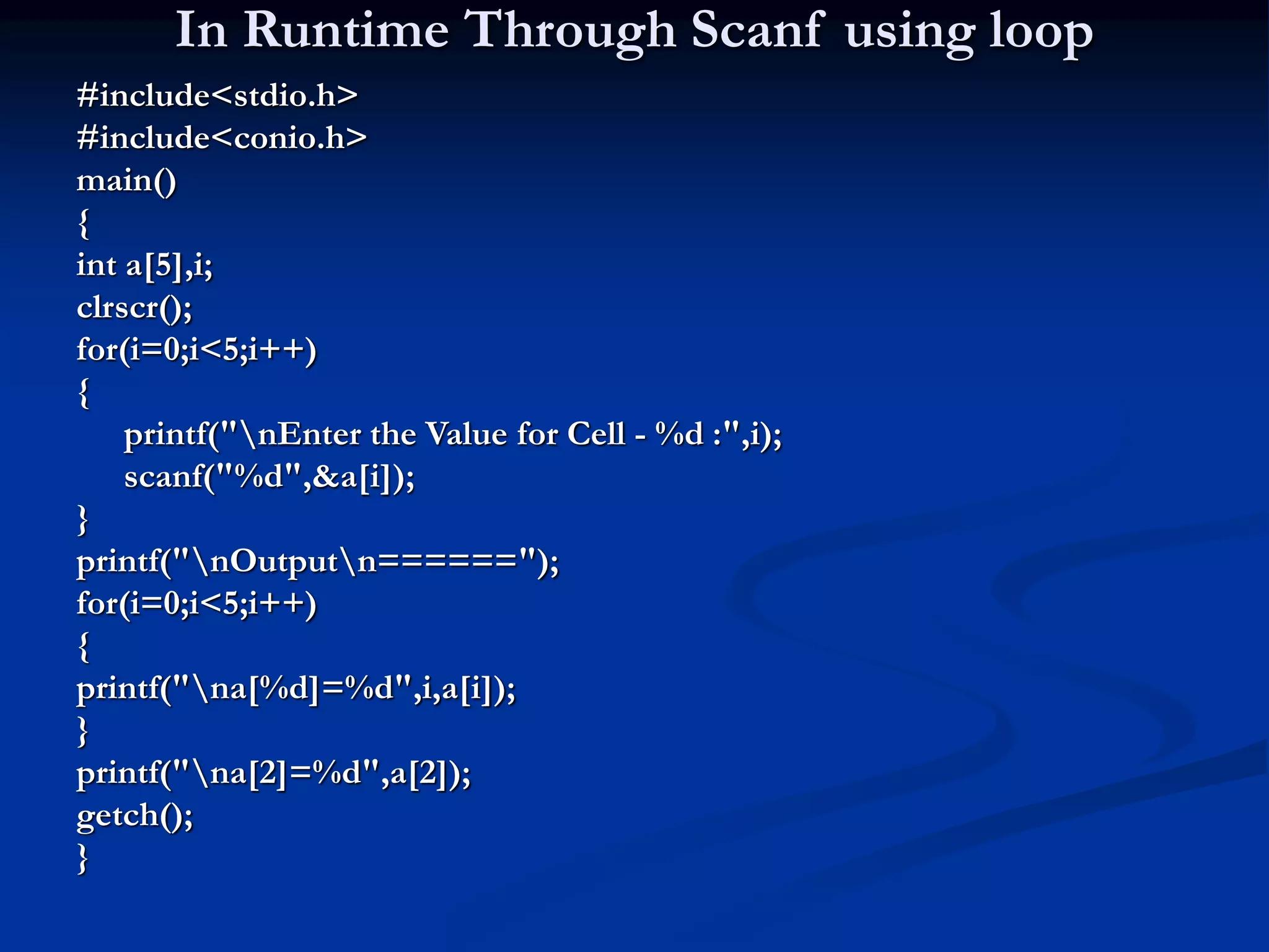 In Runtime Through Scanf using loop #include<stdio.h> #include<conio.h> main() { int a[5],i; clrscr(); for(i=0;i<5;i++) { printf("nEnter the Value for Cell - %d :",i); scanf("%d",&a[i]); } printf("nOutputn======"); for(i=0;i<5;i++) { printf("na[%d]=%d",i,a[i]); } printf("na[2]=%d",a[2]); getch(); } 