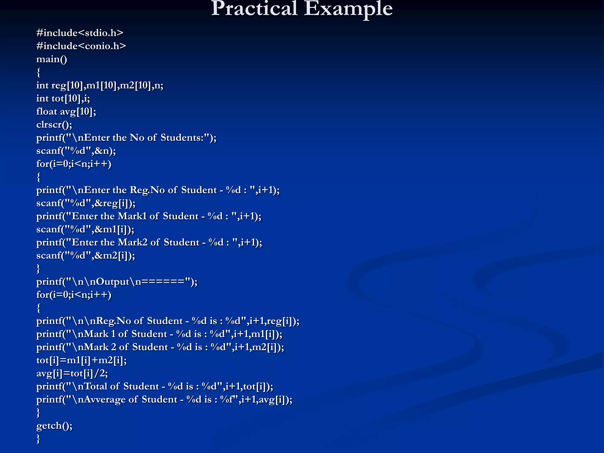 Practical Example #include<stdio.h> #include<conio.h> main() { int reg[10],m1[10],m2[10],n; int tot[10],i; float avg[10]; clrscr(); printf("nEnter the No of Students:"); scanf("%d",&n); for(i=0;i<n;i++) { printf("nEnter the Reg.No of Student - %d : ",i+1); scanf("%d",&reg[i]); printf("Enter the Mark1 of Student - %d : ",i+1); scanf("%d",&m1[i]); printf("Enter the Mark2 of Student - %d : ",i+1); scanf("%d",&m2[i]); } printf("nnOutputn======"); for(i=0;i<n;i++) { printf("nnReg.No of Student - %d is : %d",i+1,reg[i]); printf("nMark 1 of Student - %d is : %d",i+1,m1[i]); printf("nMark 2 of Student - %d is : %d",i+1,m2[i]); tot[i]=m1[i]+m2[i]; avg[i]=tot[i]/2; printf("nTotal of Student - %d is : %d",i+1,tot[i]); printf("nAvverage of Student - %d is : %f",i+1,avg[i]); } getch(); } 