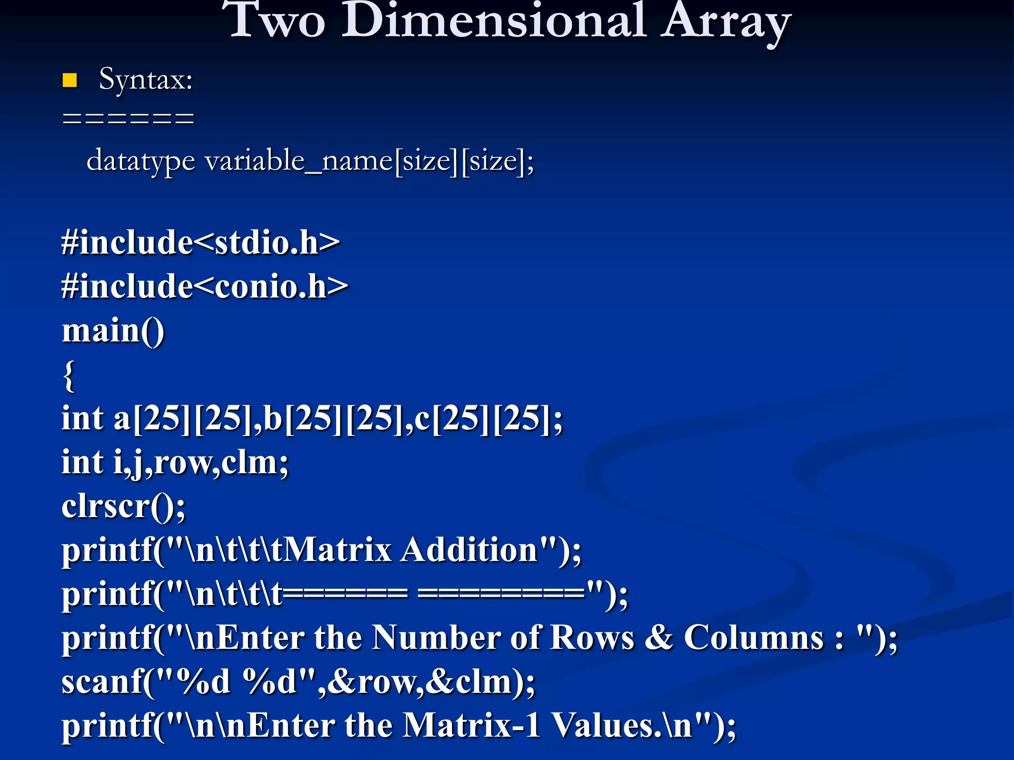 Two Dimensional Array  Syntax: ====== datatype variable_name[size][size]; #include<stdio.h> #include<conio.h> main() { int a[25][25],b[25][25],c[25][25]; int i,j,row,clm; clrscr(); printf("ntttMatrix Addition"); printf("nttt====== ========"); printf("nEnter the Number of Rows & Columns : "); scanf("%d %d",&row,&clm); printf("nnEnter the Matrix-1 Values.n"); 