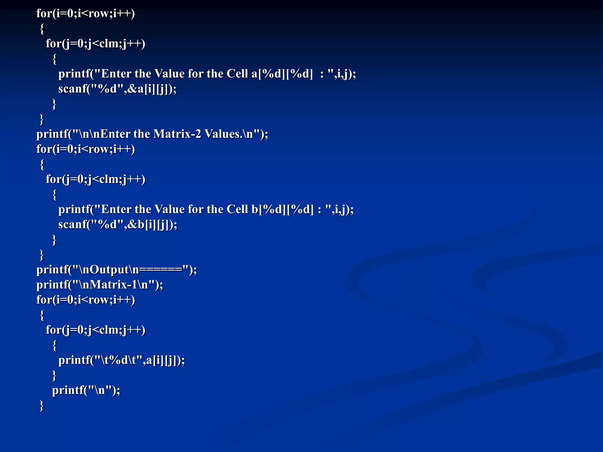 for(i=0;i<row;i++) { for(j=0;j<clm;j++) { printf("Enter the Value for the Cell a[%d][%d] : ",i,j); scanf("%d",&a[i][j]); } } printf("nnEnter the Matrix-2 Values.n"); for(i=0;i<row;i++) { for(j=0;j<clm;j++) { printf("Enter the Value for the Cell b[%d][%d] : ",i,j); scanf("%d",&b[i][j]); } } printf("nOutputn======"); printf("nMatrix-1n"); for(i=0;i<row;i++) { for(j=0;j<clm;j++) { printf("t%dt",a[i][j]); } printf("n"); } 
