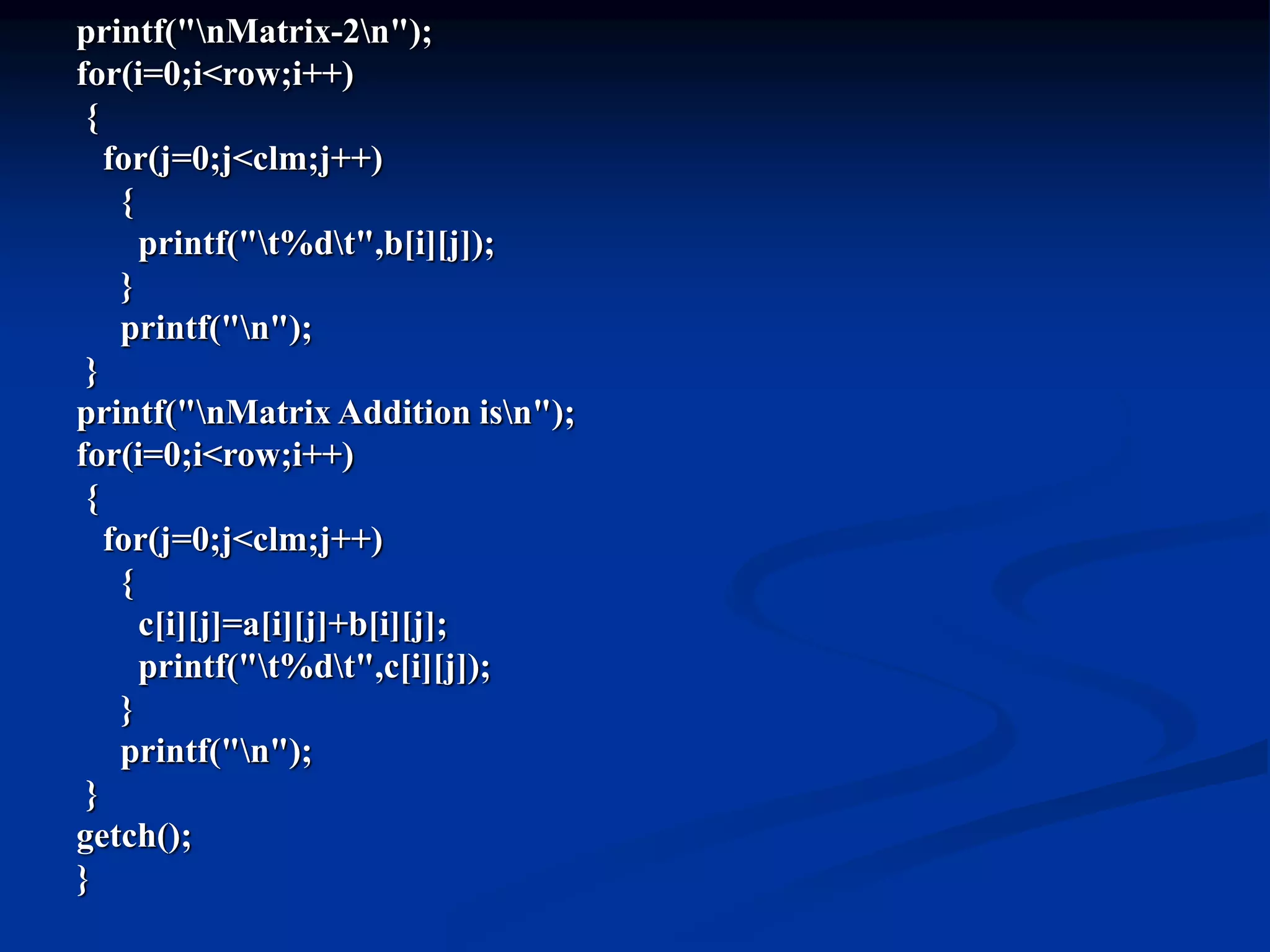 printf("nMatrix-2n"); for(i=0;i<row;i++) { for(j=0;j<clm;j++) { printf("t%dt",b[i][j]); } printf("n"); } printf("nMatrix Addition isn"); for(i=0;i<row;i++) { for(j=0;j<clm;j++) { c[i][j]=a[i][j]+b[i][j]; printf("t%dt",c[i][j]); } printf("n"); } getch(); } 