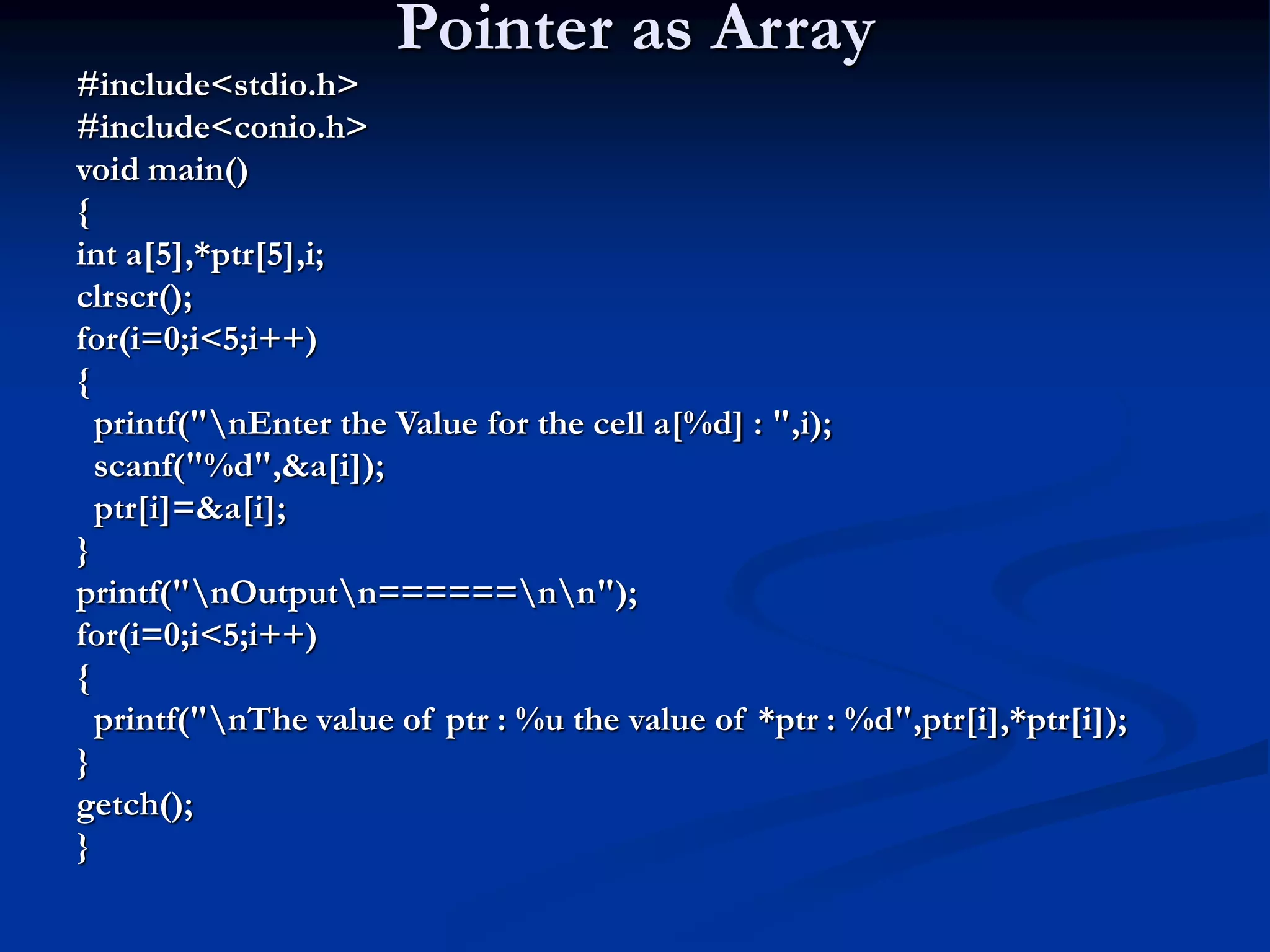 Pointer as Array #include<stdio.h> #include<conio.h> void main() { int a[5],*ptr[5],i; clrscr(); for(i=0;i<5;i++) { printf("nEnter the Value for the cell a[%d] : ",i); scanf("%d",&a[i]); ptr[i]=&a[i]; } printf("nOutputn======nn"); for(i=0;i<5;i++) { printf("nThe value of ptr : %u the value of *ptr : %d",ptr[i],*ptr[i]); } getch(); } 