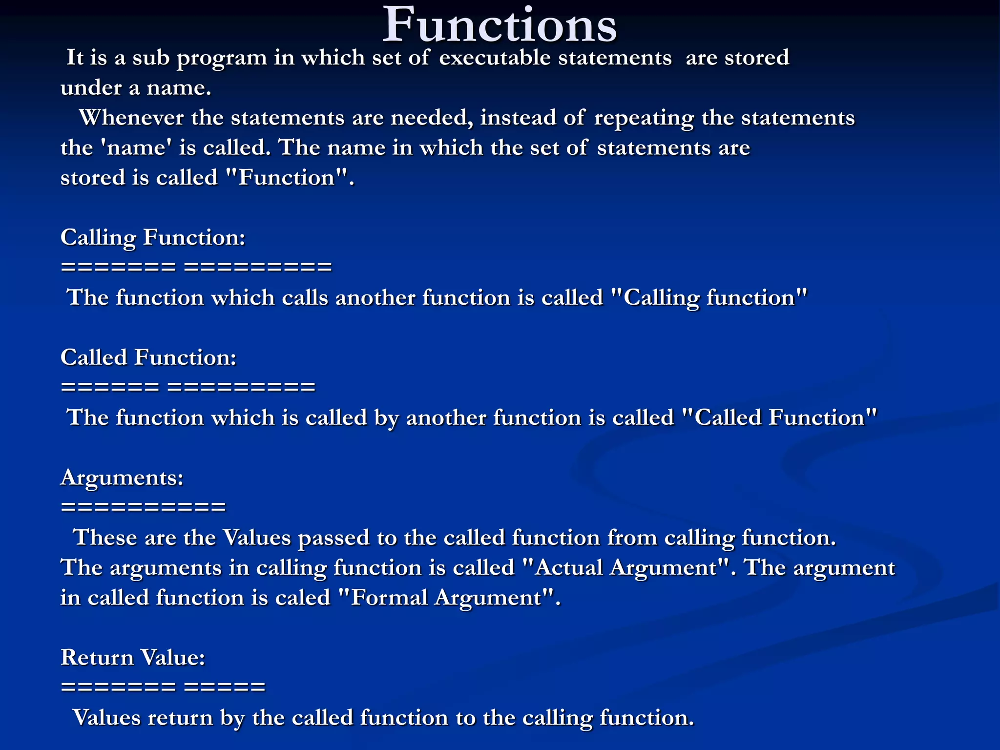Functions It is a sub program in which set of executable statements are stored under a name. Whenever the statements are needed, instead of repeating the statements the 'name' is called. The name in which the set of statements are stored is called "Function". Calling Function: ======= ========= The function which calls another function is called "Calling function" Called Function: ====== ========= The function which is called by another function is called "Called Function" Arguments: ========== These are the Values passed to the called function from calling function. The arguments in calling function is called "Actual Argument". The argument in called function is caled "Formal Argument". Return Value: ======= ===== Values return by the called function to the calling function. 