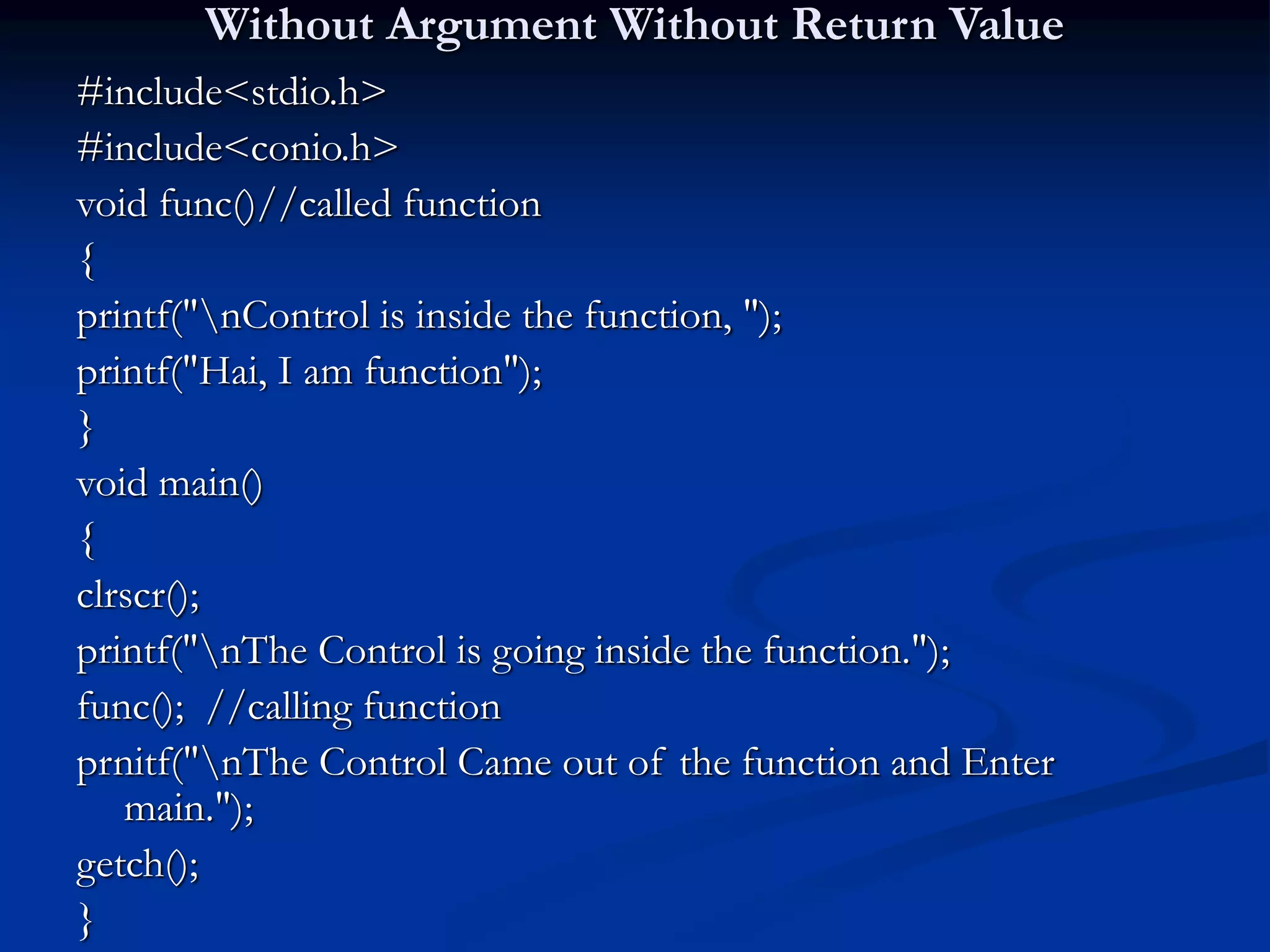 Without Argument Without Return Value #include<stdio.h> #include<conio.h> void func()//called function { printf("nControl is inside the function, "); printf("Hai, I am function"); } void main() { clrscr(); printf("nThe Control is going inside the function."); func(); //calling function prnitf("nThe Control Came out of the function and Enter main."); getch(); } 