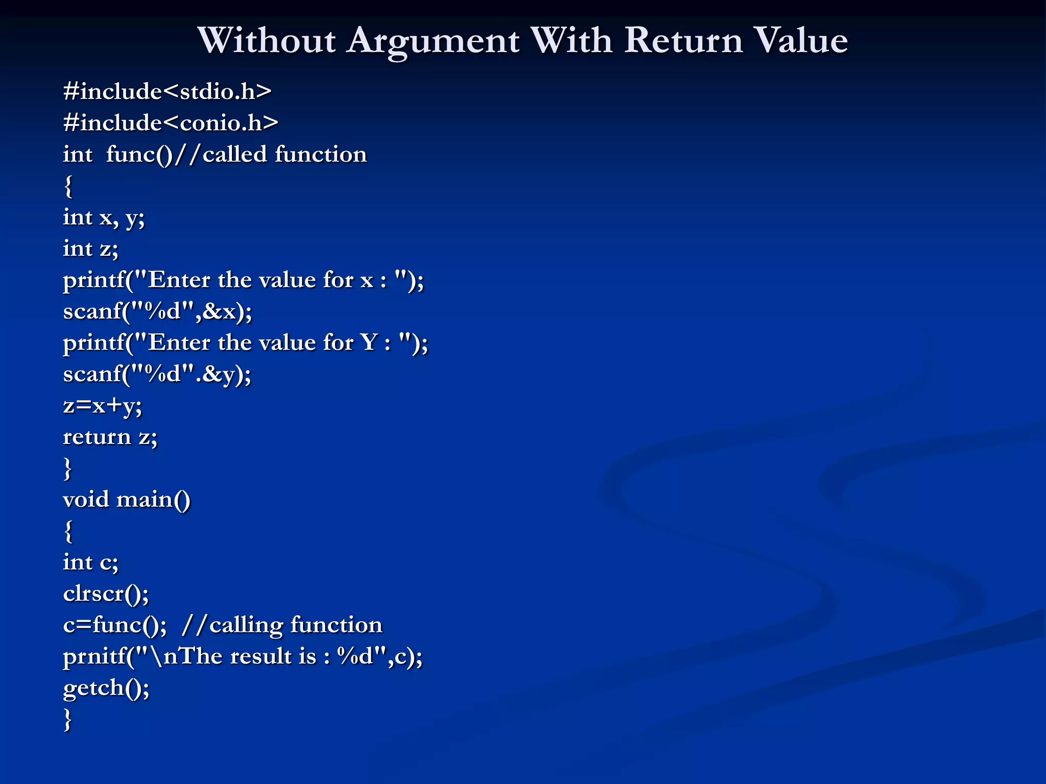 Without Argument With Return Value #include<stdio.h> #include<conio.h> int func()//called function { int x, y; int z; printf("Enter the value for x : "); scanf("%d",&x); printf("Enter the value for Y : "); scanf("%d".&y); z=x+y; return z; } void main() { int c; clrscr(); c=func(); //calling function prnitf("nThe result is : %d",c); getch(); } 