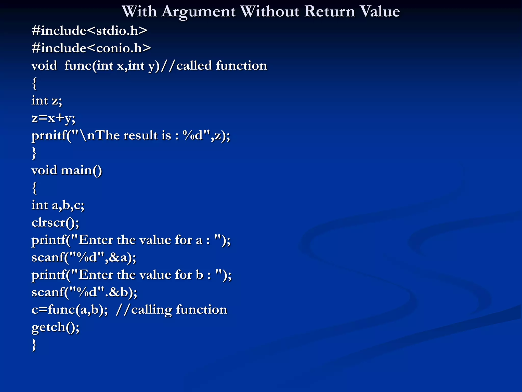 With Argument Without Return Value #include<stdio.h> #include<conio.h> void func(int x,int y)//called function { int z; z=x+y; prnitf("nThe result is : %d",z); } void main() { int a,b,c; clrscr(); printf("Enter the value for a : "); scanf("%d",&a); printf("Enter the value for b : "); scanf("%d".&b); c=func(a,b); //calling function getch(); } 