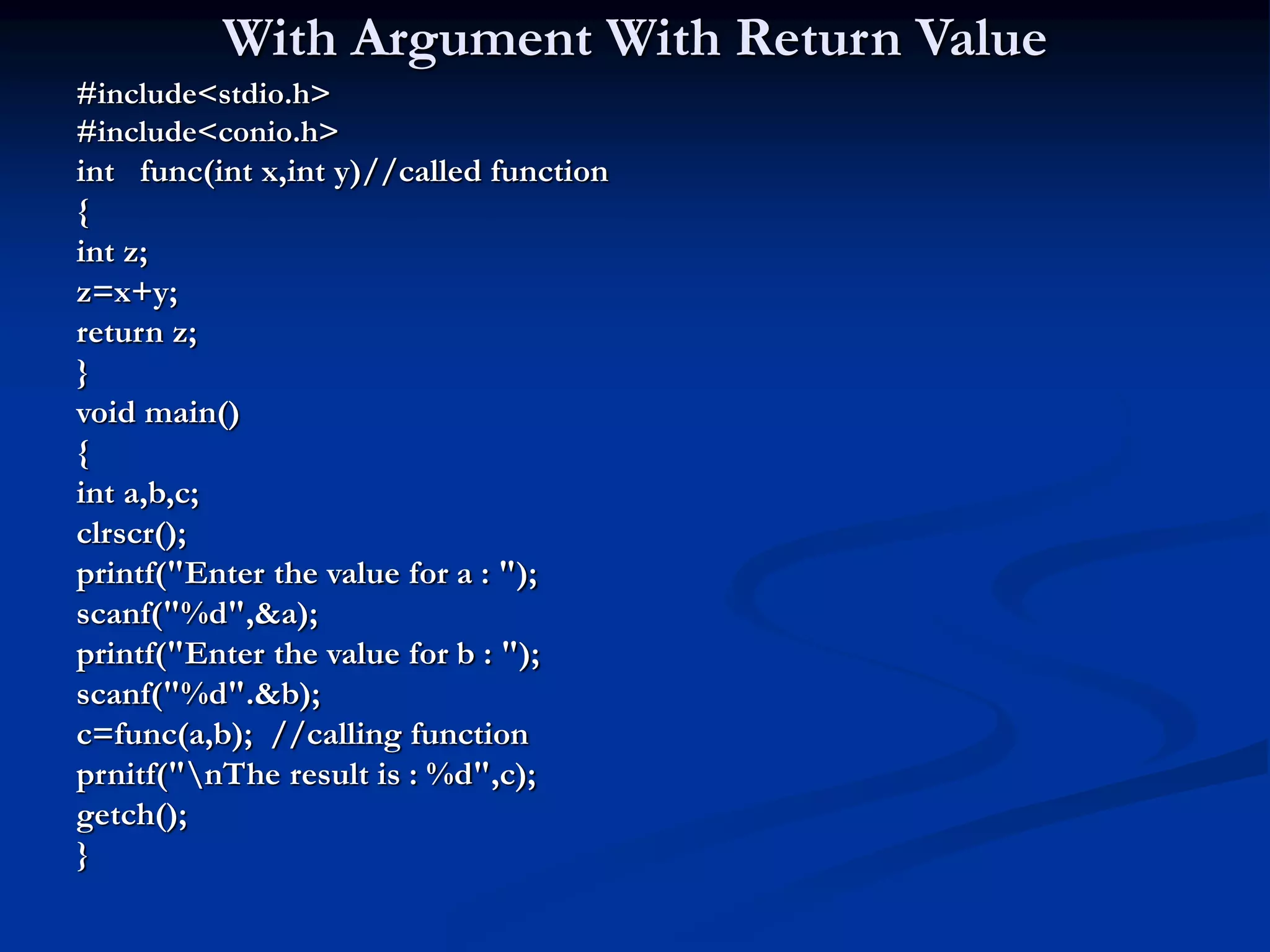 With Argument With Return Value #include<stdio.h> #include<conio.h> int func(int x,int y)//called function { int z; z=x+y; return z; } void main() { int a,b,c; clrscr(); printf("Enter the value for a : "); scanf("%d",&a); printf("Enter the value for b : "); scanf("%d".&b); c=func(a,b); //calling function prnitf("nThe result is : %d",c); getch(); } 