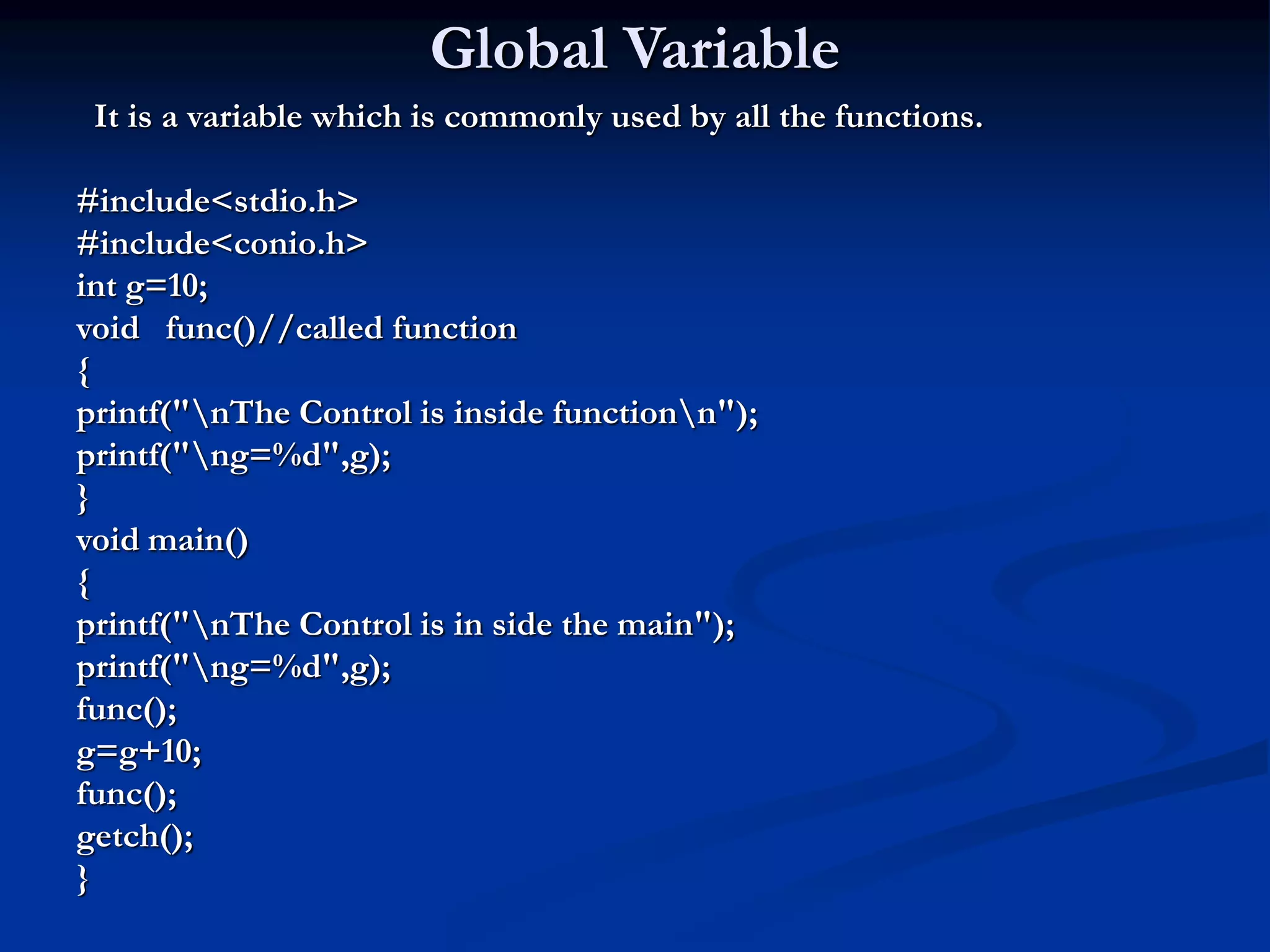 Global Variable It is a variable which is commonly used by all the functions. #include<stdio.h> #include<conio.h> int g=10; void func()//called function { printf("nThe Control is inside functionn"); printf("ng=%d",g); } void main() { printf("nThe Control is in side the main"); printf("ng=%d",g); func(); g=g+10; func(); getch(); } 