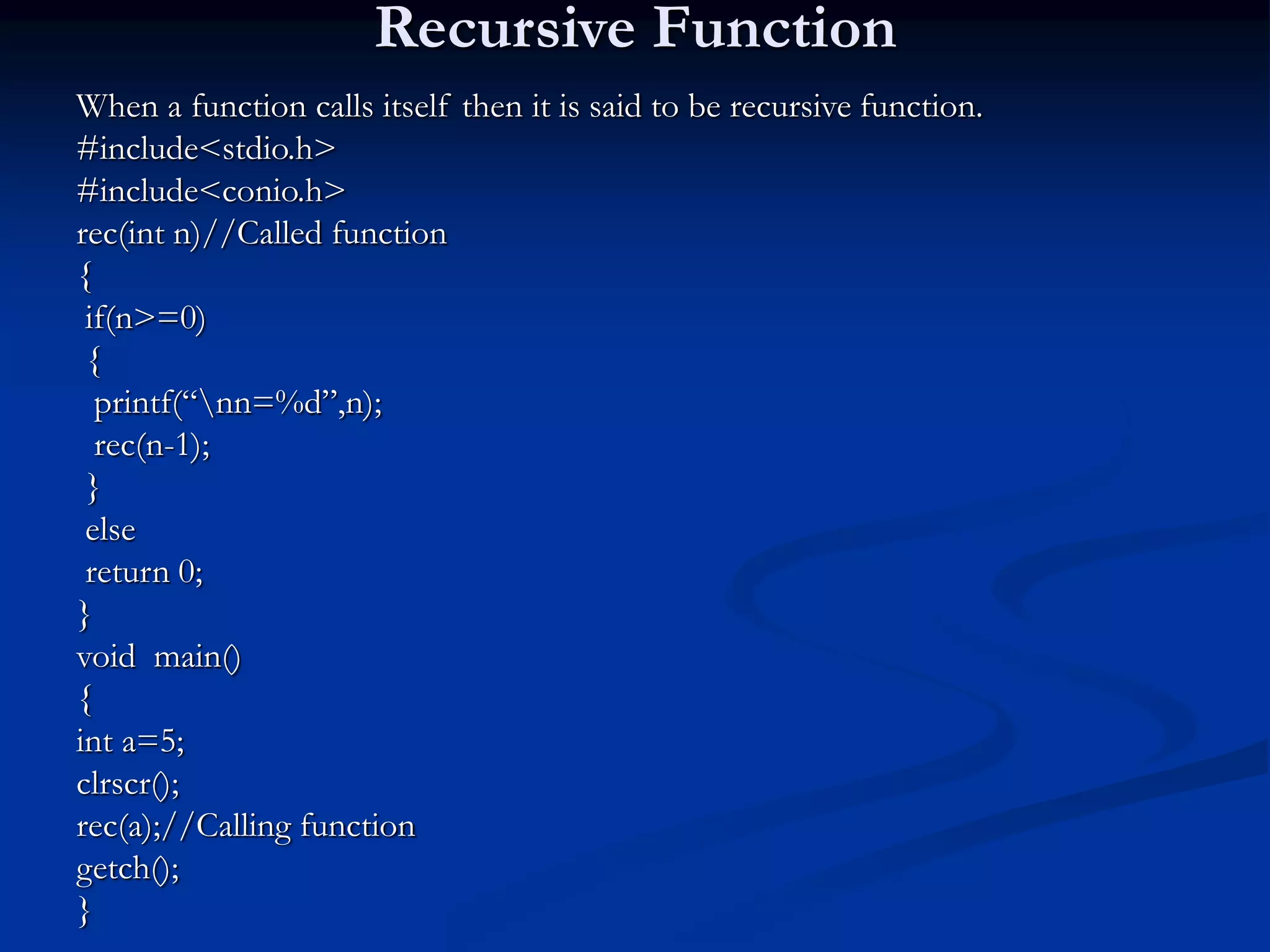 Recursive Function When a function calls itself then it is said to be recursive function. #include<stdio.h> #include<conio.h> rec(int n)//Called function { if(n>=0) { printf(“nn=%d”,n); rec(n-1); } else return 0; } void main() { int a=5; clrscr(); rec(a);//Calling function getch(); } 