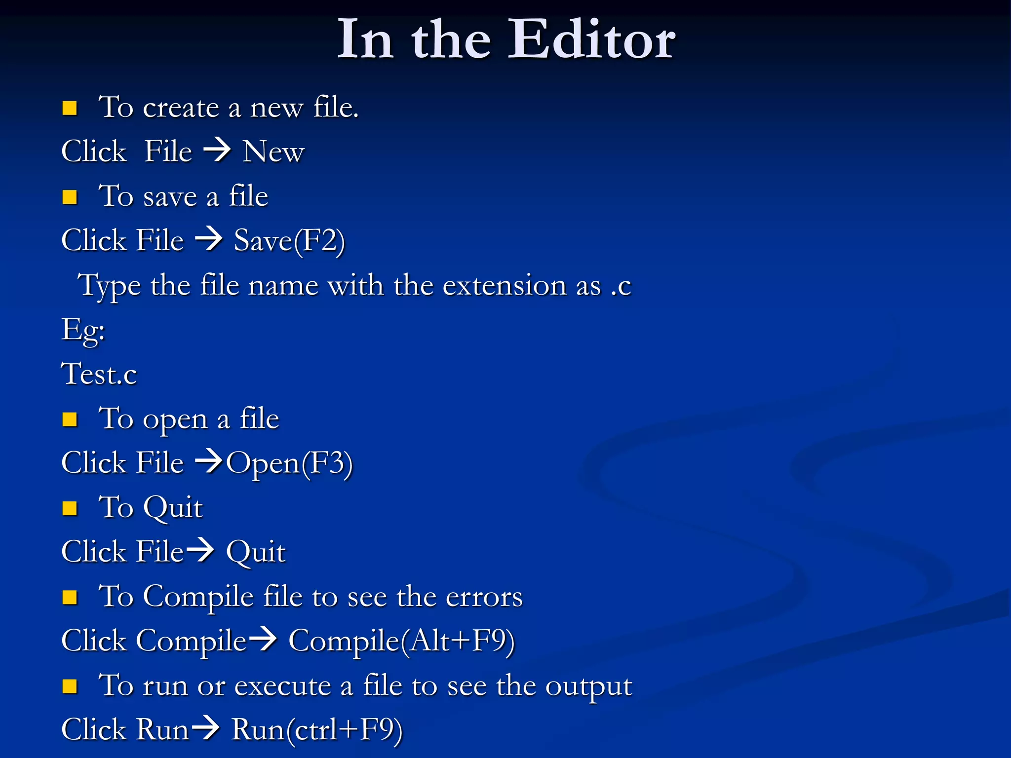 In the Editor  To create a new file. Click File  New  To save a file Click File  Save(F2) Type the file name with the extension as .c Eg: Test.c  To open a file Click File Open(F3)  To Quit Click File Quit  To Compile file to see the errors Click Compile Compile(Alt+F9)  To run or execute a file to see the output Click Run Run(ctrl+F9) 
