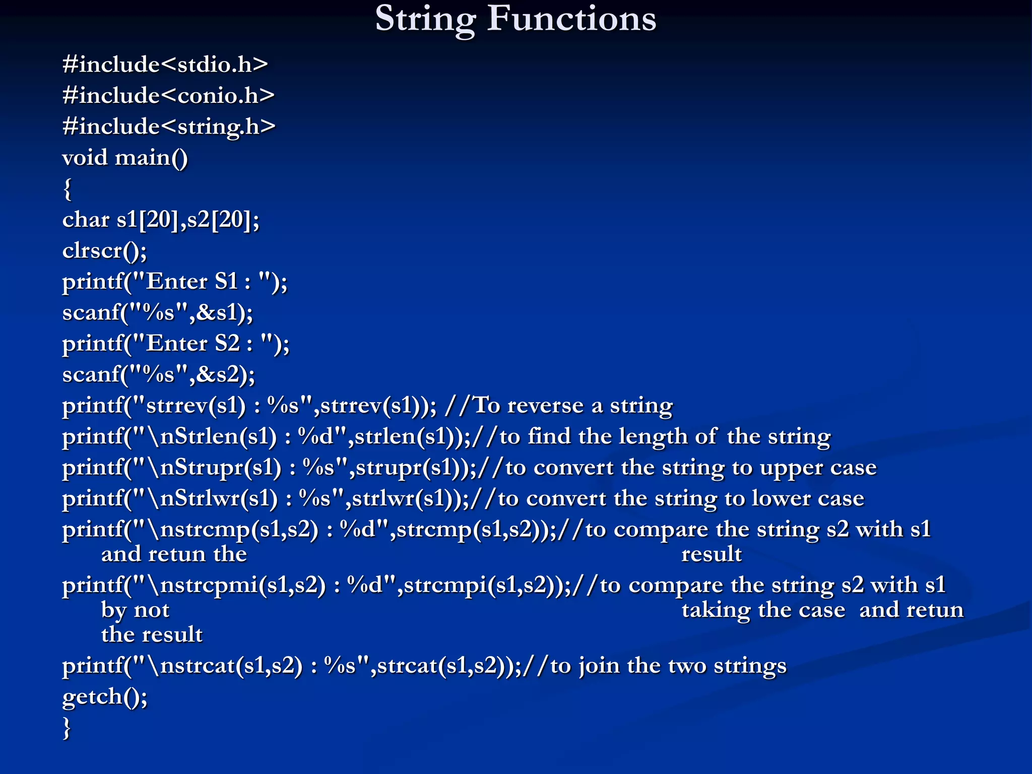 String Functions #include<stdio.h> #include<conio.h> #include<string.h> void main() { char s1[20],s2[20]; clrscr(); printf("Enter S1 : "); scanf("%s",&s1); printf("Enter S2 : "); scanf("%s",&s2); printf("strrev(s1) : %s",strrev(s1)); //To reverse a string printf("nStrlen(s1) : %d",strlen(s1));//to find the length of the string printf("nStrupr(s1) : %s",strupr(s1));//to convert the string to upper case printf("nStrlwr(s1) : %s",strlwr(s1));//to convert the string to lower case printf("nstrcmp(s1,s2) : %d",strcmp(s1,s2));//to compare the string s2 with s1 and retun the result printf("nstrcpmi(s1,s2) : %d",strcmpi(s1,s2));//to compare the string s2 with s1 by not taking the case and retun the result printf("nstrcat(s1,s2) : %s",strcat(s1,s2));//to join the two strings getch(); } 