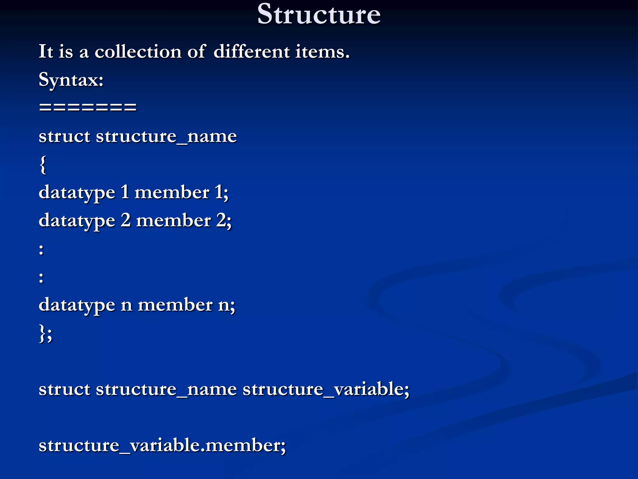 Structure It is a collection of different items. Syntax: ======= struct structure_name { datatype 1 member 1; datatype 2 member 2; : : datatype n member n; }; struct structure_name structure_variable; structure_variable.member; 