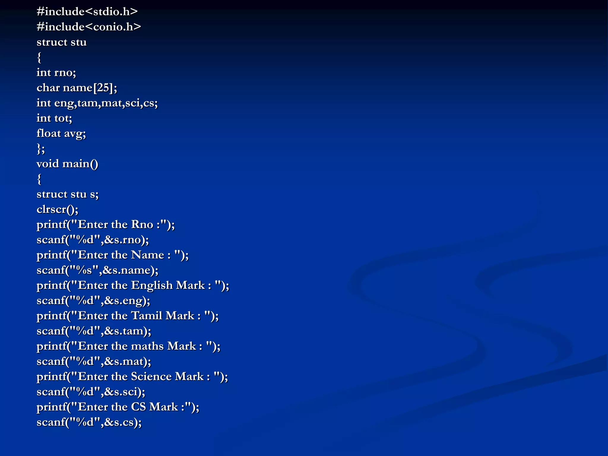 #include<stdio.h> #include<conio.h> struct stu { int rno; char name[25]; int eng,tam,mat,sci,cs; int tot; float avg; }; void main() { struct stu s; clrscr(); printf("Enter the Rno :"); scanf("%d",&s.rno); printf("Enter the Name : "); scanf("%s",&s.name); printf("Enter the English Mark : "); scanf("%d",&s.eng); printf("Enter the Tamil Mark : "); scanf("%d",&s.tam); printf("Enter the maths Mark : "); scanf("%d",&s.mat); printf("Enter the Science Mark : "); scanf("%d",&s.sci); printf("Enter the CS Mark :"); scanf("%d",&s.cs); 