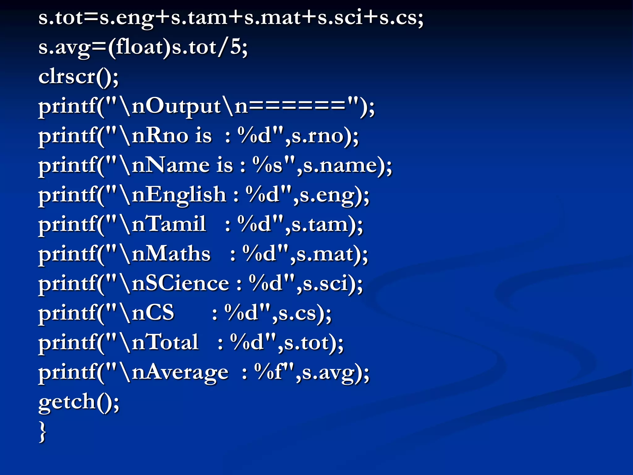 s.tot=s.eng+s.tam+s.mat+s.sci+s.cs; s.avg=(float)s.tot/5; clrscr(); printf("nOutputn======"); printf("nRno is : %d",s.rno); printf("nName is : %s",s.name); printf("nEnglish : %d",s.eng); printf("nTamil : %d",s.tam); printf("nMaths : %d",s.mat); printf("nSCience : %d",s.sci); printf("nCS : %d",s.cs); printf("nTotal : %d",s.tot); printf("nAverage : %f",s.avg); getch(); } 