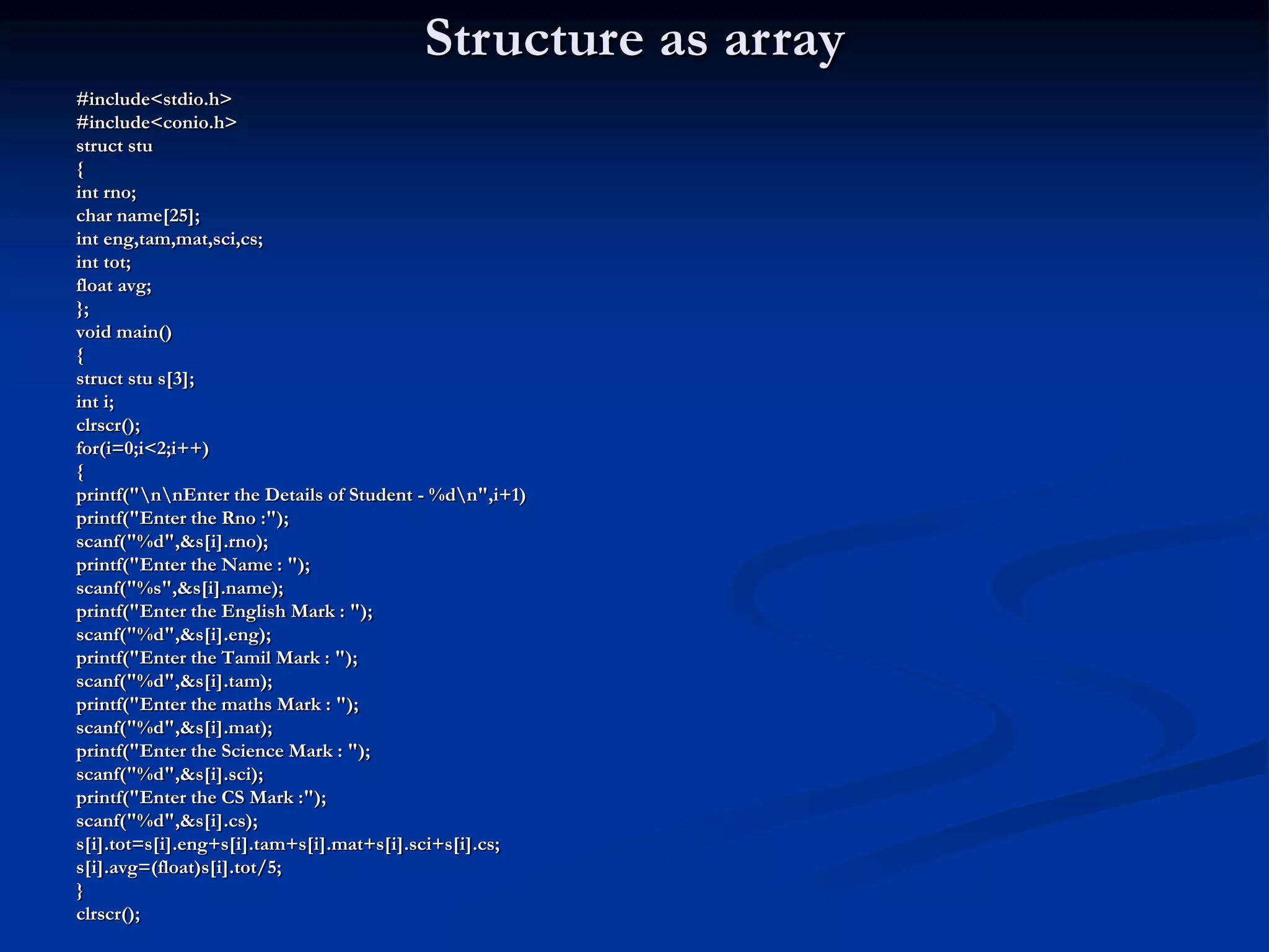 Structure as array #include<stdio.h> #include<conio.h> struct stu { int rno; char name[25]; int eng,tam,mat,sci,cs; int tot; float avg; }; void main() { struct stu s[3]; int i; clrscr(); for(i=0;i<2;i++) { printf("nnEnter the Details of Student - %dn",i+1) printf("Enter the Rno :"); scanf("%d",&s[i].rno); printf("Enter the Name : "); scanf("%s",&s[i].name); printf("Enter the English Mark : "); scanf("%d",&s[i].eng); printf("Enter the Tamil Mark : "); scanf("%d",&s[i].tam); printf("Enter the maths Mark : "); scanf("%d",&s[i].mat); printf("Enter the Science Mark : "); scanf("%d",&s[i].sci); printf("Enter the CS Mark :"); scanf("%d",&s[i].cs); s[i].tot=s[i].eng+s[i].tam+s[i].mat+s[i].sci+s[i].cs; s[i].avg=(float)s[i].tot/5; } clrscr(); 
