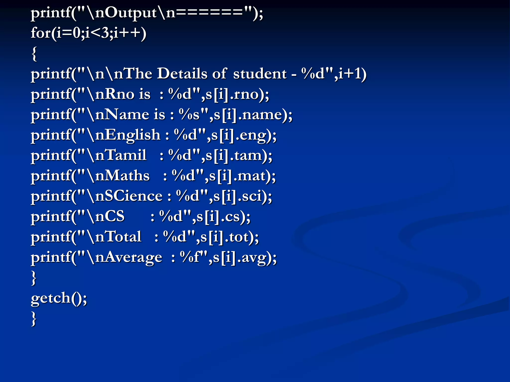 printf("nOutputn======"); for(i=0;i<3;i++) { printf("nnThe Details of student - %d",i+1) printf("nRno is : %d",s[i].rno); printf("nName is : %s",s[i].name); printf("nEnglish : %d",s[i].eng); printf("nTamil : %d",s[i].tam); printf("nMaths : %d",s[i].mat); printf("nSCience : %d",s[i].sci); printf("nCS : %d",s[i].cs); printf("nTotal : %d",s[i].tot); printf("nAverage : %f",s[i].avg); } getch(); } 
