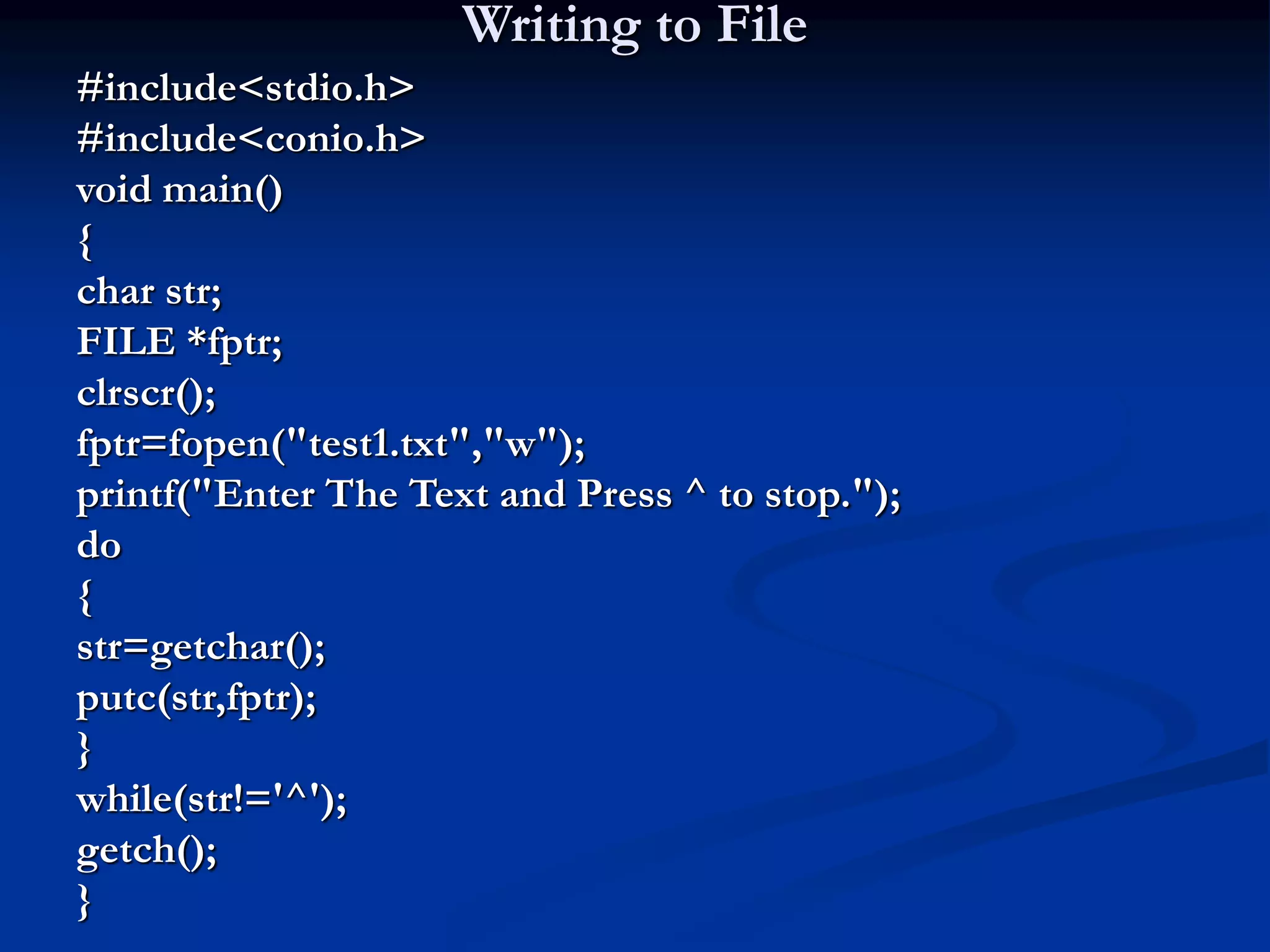 Writing to File #include<stdio.h> #include<conio.h> void main() { char str; FILE *fptr; clrscr(); fptr=fopen("test1.txt","w"); printf("Enter The Text and Press ^ to stop."); do { str=getchar(); putc(str,fptr); } while(str!='^'); getch(); } 