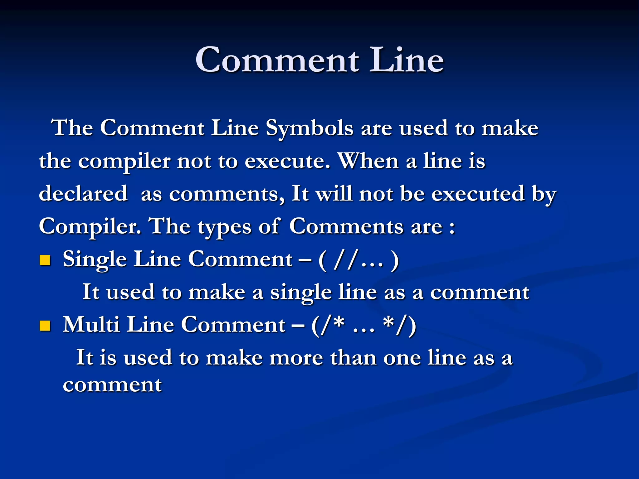 Comment Line The Comment Line Symbols are used to make the compiler not to execute. When a line is declared as comments, It will not be executed by Compiler. The types of Comments are :  Single Line Comment – ( //… ) It used to make a single line as a comment  Multi Line Comment – (/* … */) It is used to make more than one line as a comment 