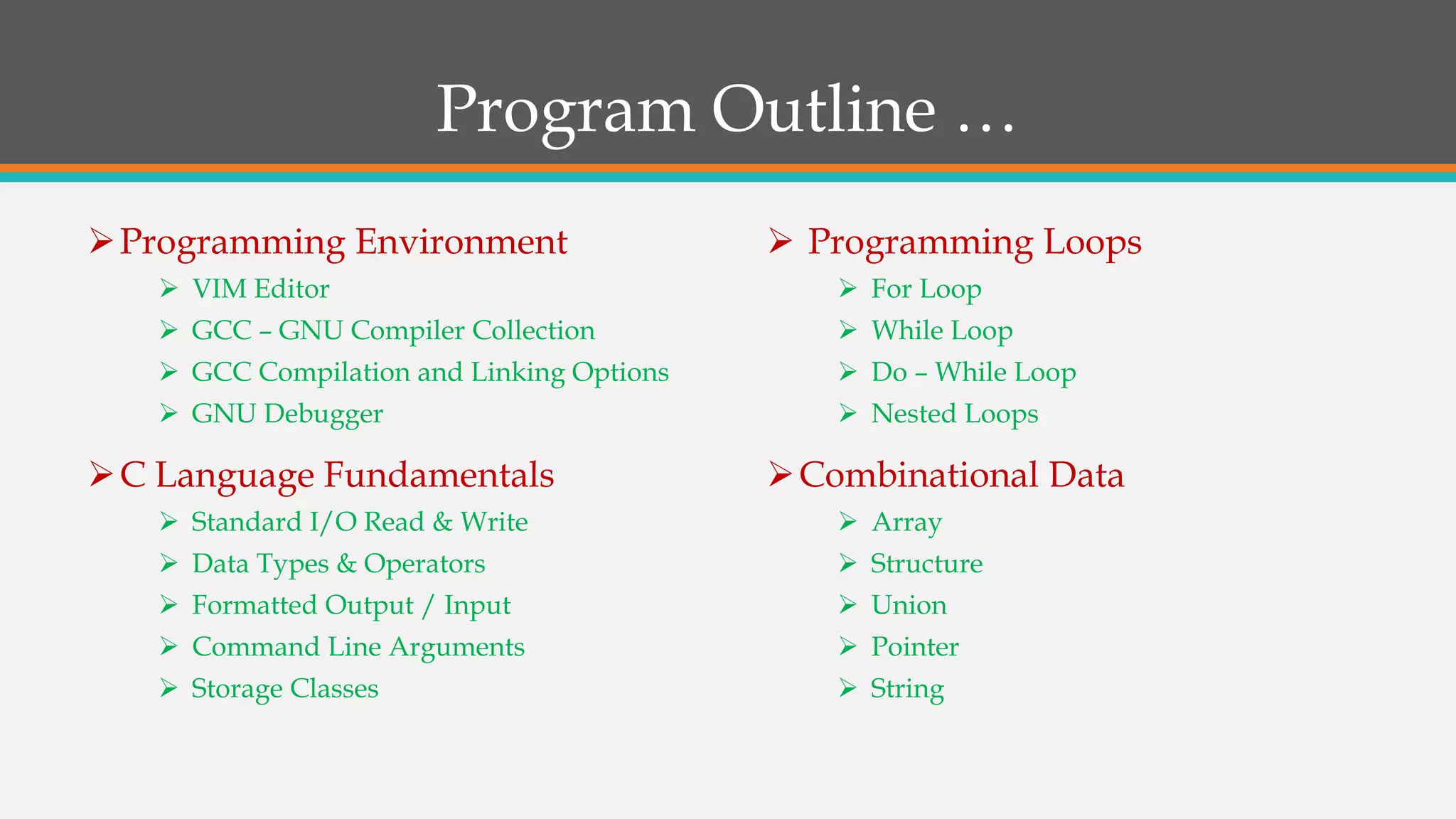 Program Outline …
Programming Environment
 VIM Editor
 GCC – GNU Compiler Collection
 GCC Compilation and Linking Options
 GNU Debugger
C Language Fundamentals
 Standard I/O Read & Write
 Data Types & Operators
 Formatted Output / Input
 Command Line Arguments
 Storage Classes
 Programming Loops
 For Loop
 While Loop
 Do – While Loop
 Nested Loops
Combinational Data
 Array
 Structure
 Union
 Pointer
 String
 