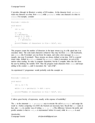 C Language Tutorial
Jitendra Ahir
C Language Tutorial ahirjitendra85@gmail.com
C provides (through its libraries) a variety of I/O routines. At the character level, getchar()
reads one character at a time from stdin, while putchar() writes one character at a time to
stdout. For example, consider
#include < stdio.h>
void main()
{
int i, nc;
nc = 0;
i = getchar();
while (i != EOF) {
nc = nc + 1;
i = getchar();
}
printf("Number of characters in file = %dn", nc);
}
This program counts the number of characters in the input stream (e.g. in a file piped into it at
execution time). The code reads characters (whatever they may be) from stdin (the keyboard),
uses stdout (the X-terminal you run from) for output, and writes error messages to stderr
(usually also your X-terminal). These streams are always defined at run time. EOF is a special
return value, defined in stdio.h, returned by getchar() when it encounters an end-of-file
marker when reading. Its value is computer dependent, but the C compiler hides this fact from
the user by defining the variable EOF. Thus the program reads characters from stdin and keeps
adding to the counter nc, until it encounters the ``end of file''.
An experienced C programmer would probably code this example as:
#include < stdio.h>
void main()
{
int c, nc = 0;
while ( (c = getchar()) != EOF ) nc++;
printf("Number of characters in file = %dn", nc);
}
C allows great brevity of expression, usually at the expense of readability!
The () in the statement (c = getchar()) says to execute the call to getchar() and assign the
result to c before comparing it to EOF; the brackets are necessary here. Recall that nc++ (and, in
fact, also ++nc) is another way of writing nc = nc + 1. (The difference between the prefix and
postfix notation is that in ++nc, nc is incremented before it is used, while in nc++, nc is used
 