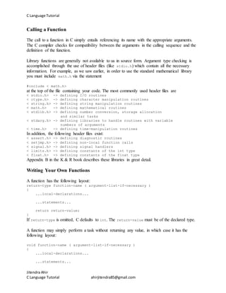 C Language Tutorial
Jitendra Ahir
C Language Tutorial ahirjitendra85@gmail.com
Calling a Function
The call to a function in C simply entails referencing its name with the appropriate arguments.
The C compiler checks for compatibility between the arguments in the calling sequence and the
definition of the function.
Library functions are generally not available to us in source form. Argument type checking is
accomplished through the use of header files (like stdio.h) which contain all the necessary
information. For example, as we saw earlier, in order to use the standard mathematical library
you must include math.h via the statement
#include < math.h>
at the top of the file containing your code. The most commonly used header files are
< stdio.h> -> defining I/O routines
< ctype.h> -> defining character manipulation routines
< string.h> -> defining string manipulation routines
< math.h> -> defining mathematical routines
< stdlib.h> -> defining number conversion, storage allocation
and similar tasks
< stdarg.h> -> defining libraries to handle routines with variable
numbers of arguments
< time.h> -> defining time-manipulation routines
In addition, the following header files exist:
< assert.h> -> defining diagnostic routines
< setjmp.h> -> defining non-local function calls
< signal.h> -> defining signal handlers
< limits.h> -> defining constants of the int type
< float.h> -> defining constants of the float type
Appendix B in the K & R book describes these libraries in great detail.
Writing Your Own Functions
A function has the following layout:
return-type function-name ( argument-list-if-necessary )
{
...local-declarations...
...statements...
return return-value;
}
If return-type is omitted, C defaults to int. The return-value must be of the declared type.
A function may simply perform a task without returning any value, in which case it has the
following layout:
void function-name ( argument-list-if-necessary )
{
...local-declarations...
...statements...
 
