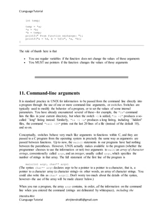 C Language Tutorial
Jitendra Ahir
C Language Tutorial ahirjitendra85@gmail.com
int temp;
temp = *a;
*a = *b;
*b = temp;
printf(" From function exchange: ");
printf("a = %d, b = %dn", *a, *b);
}
The rule of thumb here is that
 You use regular variables if the function does not change the values of those arguments
 You MUST use pointers if the function changes the values of those arguments
11. Command-line arguments
It is standard practice in UNIX for information to be passed from the command line directly into
a program through the use of one or more command-line arguments, or switches. Switches are
typically used to modify the behavior of a program, or to set the values of some internal
parameters. You have already encountered several of these--for example, the "ls" command
lists the files in your current directory, but when the switch -l is added, "ls -l" produces a so-
called ``long'' listing instead. Similarly, "ls -l -a" produces a long listing, including ``hidden''
files, the command "tail -20" prints out the last 20 lines of a file (instead of the default 10),
and so on.
Conceptually, switches behave very much like arguments to functions within C, and they are
passed to a C program from the operating system in precisely the same way as arguments are
passed between functions. Up to now, the main() statements in our programs have had nothing
between the parentheses. However, UNIX actually makes available to the program (whether the
programmer chooses to use the information or not) two arguments to main: an array of character
strings, conventionally called argv, and an integer, usually called argc, which specifies the
number of strings in that array. The full statement of the first line of the program is
main(int argc, char** argv)
(The syntax char** argv declares argv to be a pointer to a pointer to a character, that is, a
pointer to a character array (a character string)--in other words, an array of character strings. You
could also write this as char* argv[]. Don't worry too much about the details of the syntax,
however--the use of the array will be made clearer below.)
When you run a program, the array argv contains, in order, all the information on the command
line when you entered the command (strings are delineated by whitespace), including the
 