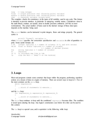 C Language Tutorial
Jitendra Ahir
C Language Tutorial ahirjitendra85@gmail.com
long -> long integer
float -> single precision real (floating point) variable
double -> double precision real (floating point) variable
char -> character variable (single byte)
The compilers checks for consistency in the types of all variables used in any code. This feature
is intended to prevent mistakes, in particular in mistyping variable names. Calculations done in
the math library routines are usually done in double precision arithmetic (64 bits on most
workstations). The actual number of bytes used in the internal storage of these data types
depends on the machine being used.
The printf function can be instructed to print integers, floats and strings properly. The general
syntax is
printf( "format", variables );
where "format" specifies the converstion specification and variables is a list of quantities to
print. Some useful formats are
%.nd integer (optional n = number of columns; if 0, pad with zeroes)
%m.nf float or double (optional m = number of columns,
n = number of decimal places)
%ns string (optional n = number of columns)
%c character
n t to introduce new line or tab
g ring the bell (``beep'') on the terminal
3. Loops
Most real programs contain some construct that loops within the program, performing repetitive
actions on a stream of data or a region of memory. There are several ways to loop in C. Two of
the most common are the while loop:
while (expression)
{
...block of statements to execute...
}
and the for loop:
for (expression_1; expression_2; expression_3)
{
...block of statements to execute...
}
The while loop continues to loop until the conditional expression becomes false. The condition
is tested upon entering the loop. Any logical construction (see below for a list) can be used in
this context.
The for loop is a special case, and is equivalent to the following while loop:
 