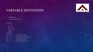 VARIABLE DEFINITION
1. type variable_list;
2. type variable_name = value;
1.EXAMPLE:
• int i, j, k;
• char c, ch;
• float f, salary;
• double d;
2. EXAMPLE:
extern int d = 3, f = 5; // declaration of d and f.
int d = 3, f = 5; // definition and initializing d and f.
byte z = 22; // definition and initializes z.
char x = 'x'; // the variable x has the value 'x'.
 