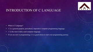 INTRODUCTION OF C LANGUAGE
• What is C Language?
• C is a general-purpose, procedural, imperative computer programming language.
• C is the most widely used computer language.
• If you are new to programming, C is a good choice to start your programming journey.
 