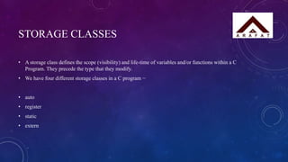 STORAGE CLASSES
• A storage class defines the scope (visibility) and life-time of variables and/or functions within a C
Program. They precede the type that they modify.
• We have four different storage classes in a C program −
• auto
• register
• static
• extern
 