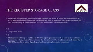 THE REGISTER STORAGE CLASS
• The register storage class is used to define local variables that should be stored in a register instead of
RAM. This means that the variable has a maximum size equal to the register size (usually one word) and
can't have the unary '&' operator applied to it (as it does not have a memory location).
• {
• register int miles;
• }
• The register should only be used for variables that require quick access such as counters. It should also
be noted that defining 'register' does not mean that the variable will be stored in a register. It means that it
MIGHT be stored in a register depending on hardware and implementation restrictions.
 