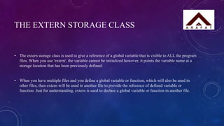 THE EXTERN STORAGE CLASS
• The extern storage class is used to give a reference of a global variable that is visible to ALL the program
files. When you use 'extern', the variable cannot be initialized however, it points the variable name at a
storage location that has been previously defined.
• When you have multiple files and you define a global variable or function, which will also be used in
other files, then extern will be used in another file to provide the reference of defined variable or
function. Just for understanding, extern is used to declare a global variable or function in another file.
 