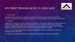 MY FIRST PROGRAM IN C LANGUAGE .
1. Pre-processor :
#include, the first word of any C program. It is also known as pre-processor. The main work of pre-
processor is to initialize the environment of program, i.e to link the program with the header file <stdio.h>.
2. Header file:
Header file is a collection of built-in functions that help us in our program. Header files contain definitions
of functions and variables which can be incorporated into any C program by pre-processor #include
statement. Standard header files are provided with each compiler, and cover a range of areas like string
handling, mathematical functions, data conversion, printing and reading of variables.
To use any of the standard functions, the appropriate header file must be included. This is done at the
beginning of the C source file.
For example, to use the printf() function in a program, the line #include <stdio.h> is responsible.
 