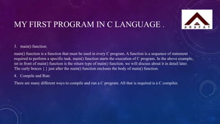 MY FIRST PROGRAM IN C LANGUAGE .
3. main() function:
main() function is a function that must be used in every C program. A function is a sequence of statement
required to perform a specific task. main() function starts the execution of C program. In the above example,
int in front of main() function is the return type of main() function. we will discuss about it in detail later.
The curly braces { } just after the main() function encloses the body of main() function.
4. Compile and Run:
There are many different ways to compile and run a C program. All that is required is a C compiler.
 