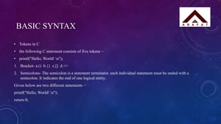 BASIC SYNTAX
• Tokens in C
• the following C statement consists of five tokens −
• printf("Hello, World! n");
1. Bracket- a.() b.{} c.[] d.<>
2. Semicolons- The semicolon is a statement terminator. each individual statement must be ended with a
semicolon. It indicates the end of one logical entity.
Given below are two different statements −
printf("Hello, World! n");
return 0;
 