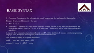 BASIC SYNTAX
3. Comments- Comments are like helping text in your C program and they are ignored by the compiler.
There are three types of Comments , they are :
a. /* */ b. // c.///
4. Identifiers- A C identifier is a name used to identify a variable, function, or any other user-defined item. An
identifier starts with a letter A to Z, a to z, or an underscore '_' followed by zero or more letters, underscores,
and digits.
C does not allow punctuation characters such as @, $, and % within identifiers. C is a case-sensitive programming
language. Thus, Manpower and manpower are two different identifiers in C.
Here are some examples of acceptable identifiers −
mohd zara abc move_name a_123
myname50 _temp j a23b9 retVal
 
