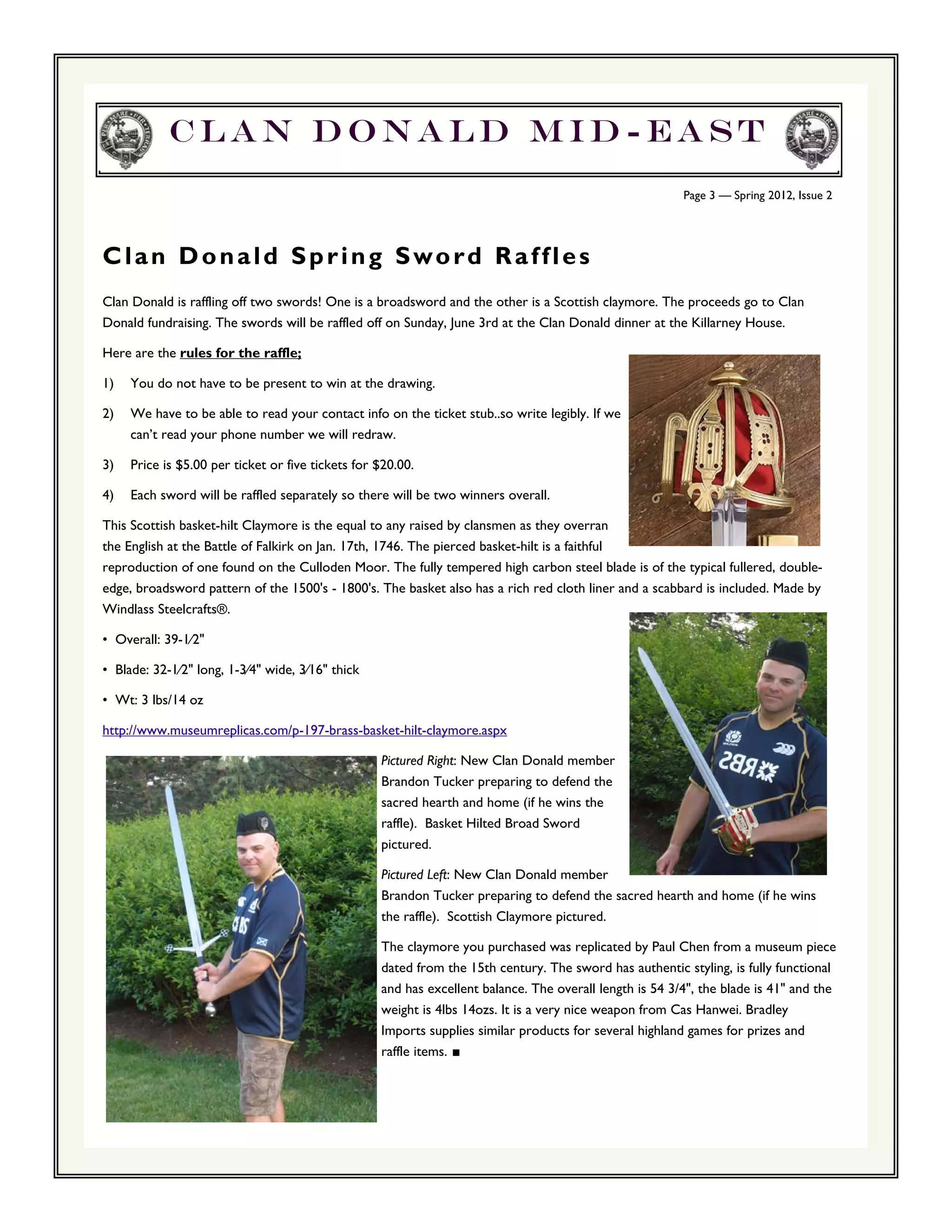 Clan Donald Mid-east
                                                                                                         Page 3 — Spring 2012, Issue 2




Clan Donald Spring Sword Raffles
Clan Donald is raffling off two swords! One is a broadsword and the other is a Scottish claymore. The proceeds go to Clan
Donald fundraising. The swords will be raffled off on Sunday, June 3rd at the Clan Donald dinner at the Killarney House.

Here are the rules for the raffle;

1)   You do not have to be present to win at the drawing.

2)   We have to be able to read your contact info on the ticket stub..so write legibly. If we
     can’t read your phone number we will redraw.

3)   Price is $5.00 per ticket or five tickets for $20.00.

4)   Each sword will be raffled separately so there will be two winners overall.

This Scottish basket-hilt Claymore is the equal to any raised by clansmen as they overran
the English at the Battle of Falkirk on Jan. 17th, 1746. The pierced basket-hilt is a faithful
reproduction of one found on the Culloden Moor. The fully tempered high carbon steel blade is of the typical fullered, double-
edge, broadsword pattern of the 1500's - 1800's. The basket also has a rich red cloth liner and a scabbard is included. Made by
Windlass Steelcrafts®.

• Overall: 39-1⁄2"

• Blade: 32-1⁄2" long, 1-3⁄4" wide, 3⁄16" thick

• Wt: 3 lbs/14 oz

http://www.museumreplicas.com/p-197-brass-basket-hilt-claymore.aspx

                                                   Pictured Right: New Clan Donald member
                                                   Brandon Tucker preparing to defend the
                                                   sacred hearth and home (if he wins the
                                                   raffle). Basket Hilted Broad Sword
                                                   pictured.

                                                   Pictured Left: New Clan Donald member
                                                   Brandon Tucker preparing to defend the sacred hearth and home (if he wins
                                                   the raffle). Scottish Claymore pictured.

                                                   The claymore you purchased was replicated by Paul Chen from a museum piece
                                                   dated from the 15th century. The sword has authentic styling, is fully functional
                                                   and has excellent balance. The overall length is 54 3/4", the blade is 41" and the
                                                   weight is 4lbs 14ozs. It is a very nice weapon from Cas Hanwei. Bradley
                                                   Imports supplies similar products for several highland games for prizes and
                                                   raffle items. ■
 
