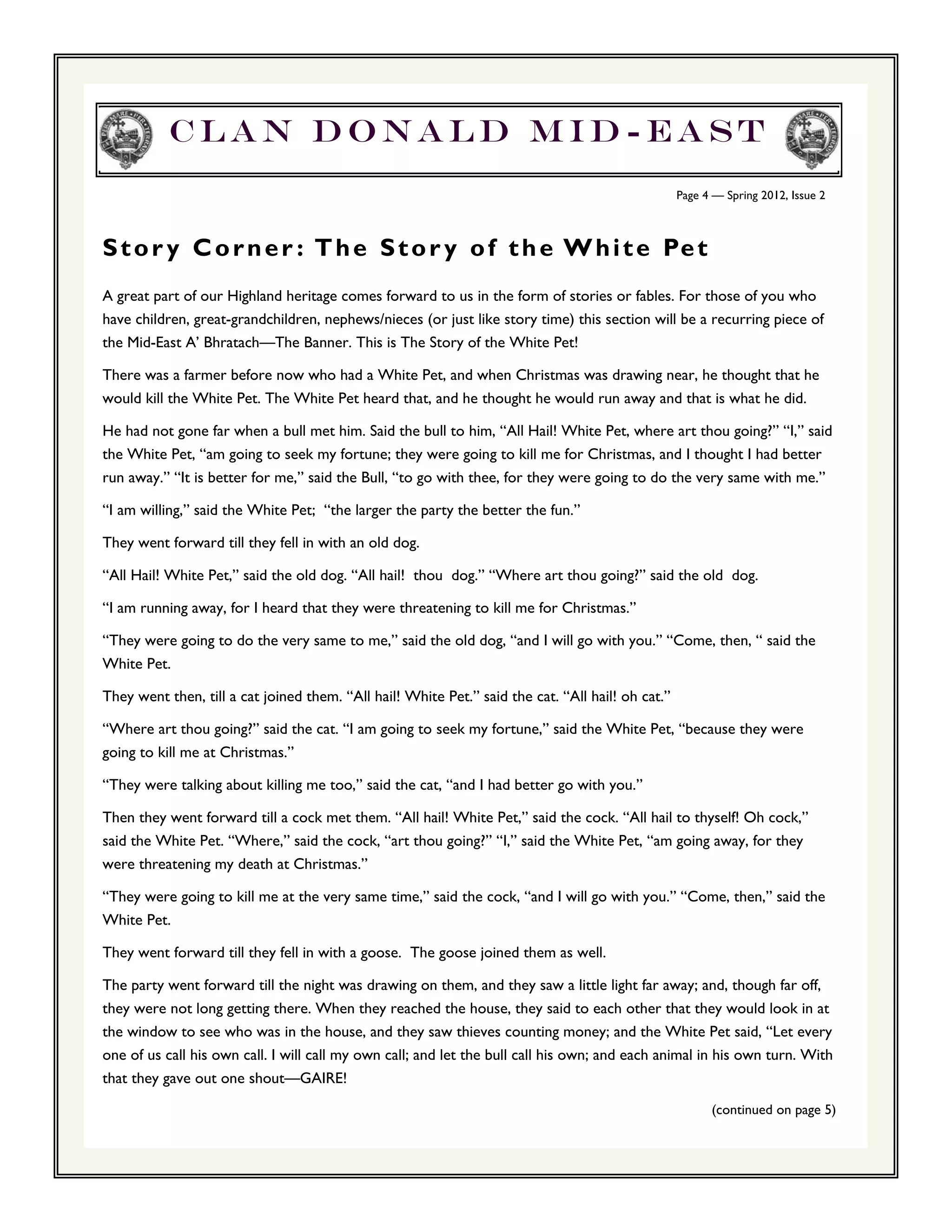 Clan Donald Mid-east
                                                                                                   Page 4 — Spring 2012, Issue 2



S t o r y C o r n e r : T h e S t o r y o f t h e W h i t e Pe t
A great part of our Highland heritage comes forward to us in the form of stories or fables. For those of you who
have children, great-grandchildren, nephews/nieces (or just like story time) this section will be a recurring piece of
the Mid-East A’ Bhratach—The Banner. This is The Story of the White Pet!

There was a farmer before now who had a White Pet, and when Christmas was drawing near, he thought that he
would kill the White Pet. The White Pet heard that, and he thought he would run away and that is what he did.

He had not gone far when a bull met him. Said the bull to him, “All Hail! White Pet, where art thou going?” “I,” said
the White Pet, “am going to seek my fortune; they were going to kill me for Christmas, and I thought I had better
run away.” “It is better for me,” said the Bull, “to go with thee, for they were going to do the very same with me.”

“I am willing,” said the White Pet; “the larger the party the better the fun.”

They went forward till they fell in with an old dog.

“All Hail! White Pet,” said the old dog. “All hail! thou dog.” “Where art thou going?” said the old dog.

“I am running away, for I heard that they were threatening to kill me for Christmas.”

“They were going to do the very same to me,” said the old dog, “and I will go with you.” “Come, then, “ said the
White Pet.

They went then, till a cat joined them. “All hail! White Pet.” said the cat. “All hail! oh cat.”

“Where art thou going?” said the cat. “I am going to seek my fortune,” said the White Pet, “because they were
going to kill me at Christmas.”

“They were talking about killing me too,” said the cat, “and I had better go with you.”

Then they went forward till a cock met them. “All hail! White Pet,” said the cock. “All hail to thyself! Oh cock,”
said the White Pet. “Where,” said the cock, “art thou going?” “I,” said the White Pet, “am going away, for they
were threatening my death at Christmas.”

“They were going to kill me at the very same time,” said the cock, “and I will go with you.” “Come, then,” said the
White Pet.

They went forward till they fell in with a goose. The goose joined them as well.

The party went forward till the night was drawing on them, and they saw a little light far away; and, though far off,
they were not long getting there. When they reached the house, they said to each other that they would look in at
the window to see who was in the house, and they saw thieves counting money; and the White Pet said, “Let every
one of us call his own call. I will call my own call; and let the bull call his own; and each animal in his own turn. With
that they gave out one shout—GAIRE!
                                                                                                         (continued on page 5)
 