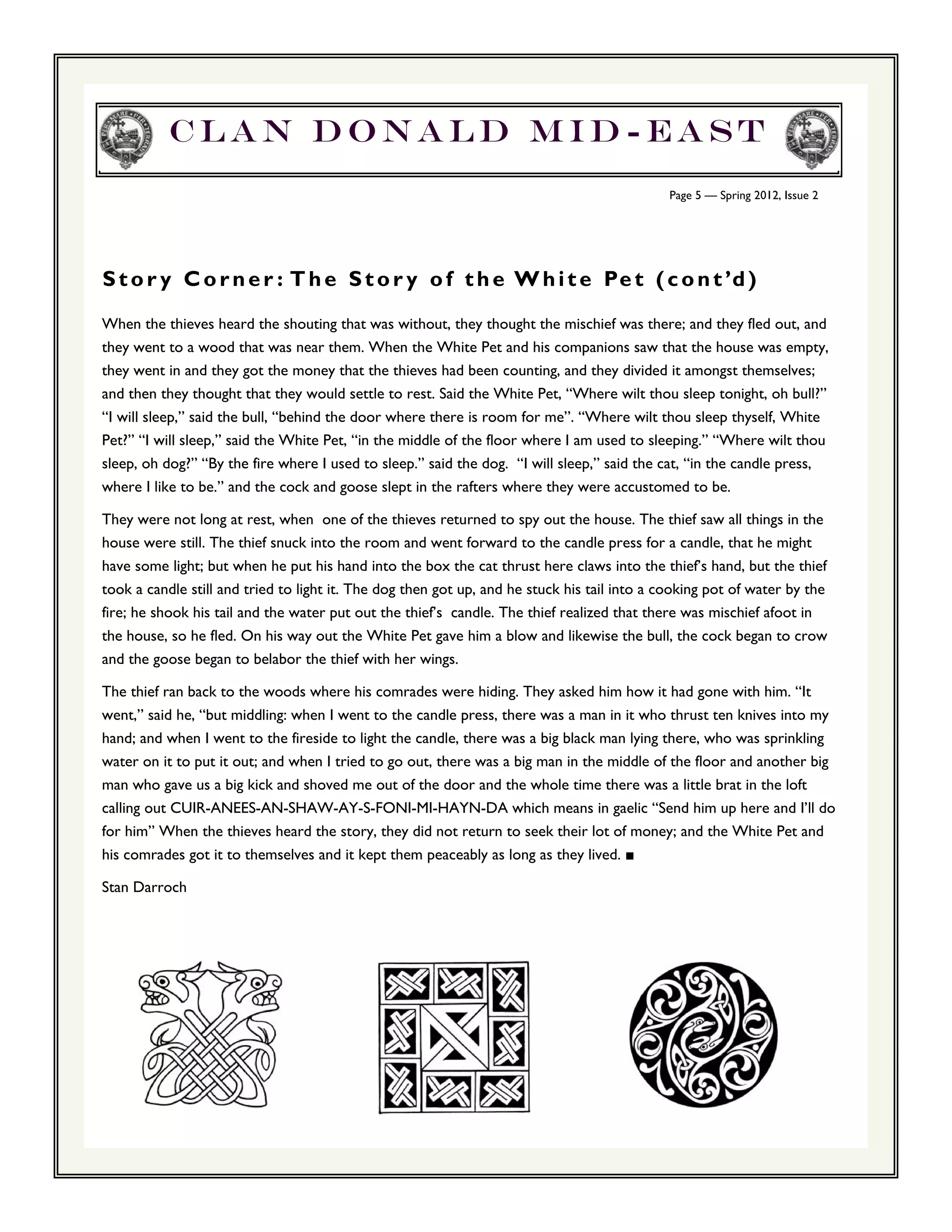 Clan Donald Mid-east
                                                                                             Page 5 — Spring 2012, Issue 2




S t o r y C o r n e r : T h e S t o r y o f t h e W h i t e Pe t ( c o n t ’d )
When the thieves heard the shouting that was without, they thought the mischief was there; and they fled out, and
they went to a wood that was near them. When the White Pet and his companions saw that the house was empty,
they went in and they got the money that the thieves had been counting, and they divided it amongst themselves;
and then they thought that they would settle to rest. Said the White Pet, “Where wilt thou sleep tonight, oh bull?”
“I will sleep,” said the bull, “behind the door where there is room for me”. “Where wilt thou sleep thyself, White
Pet?” “I will sleep,” said the White Pet, “in the middle of the floor where I am used to sleeping.” “Where wilt thou
sleep, oh dog?” “By the fire where I used to sleep.” said the dog. “I will sleep,” said the cat, “in the candle press,
where I like to be.” and the cock and goose slept in the rafters where they were accustomed to be.

They were not long at rest, when one of the thieves returned to spy out the house. The thief saw all things in the
house were still. The thief snuck into the room and went forward to the candle press for a candle, that he might
have some light; but when he put his hand into the box the cat thrust here claws into the thief’s hand, but the thief
took a candle still and tried to light it. The dog then got up, and he stuck his tail into a cooking pot of water by the
fire; he shook his tail and the water put out the thief’s candle. The thief realized that there was mischief afoot in
the house, so he fled. On his way out the White Pet gave him a blow and likewise the bull, the cock began to crow
and the goose began to belabor the thief with her wings.

The thief ran back to the woods where his comrades were hiding. They asked him how it had gone with him. “It
went,” said he, “but middling: when I went to the candle press, there was a man in it who thrust ten knives into my
hand; and when I went to the fireside to light the candle, there was a big black man lying there, who was sprinkling
water on it to put it out; and when I tried to go out, there was a big man in the middle of the floor and another big
man who gave us a big kick and shoved me out of the door and the whole time there was a little brat in the loft
calling out CUIR-ANEES-AN-SHAW-AY-S-FONI-MI-HAYN-DA which means in gaelic “Send him up here and I’ll do
for him” When the thieves heard the story, they did not return to seek their lot of money; and the White Pet and
his comrades got it to themselves and it kept them peaceably as long as they lived. ■

Stan Darroch
 