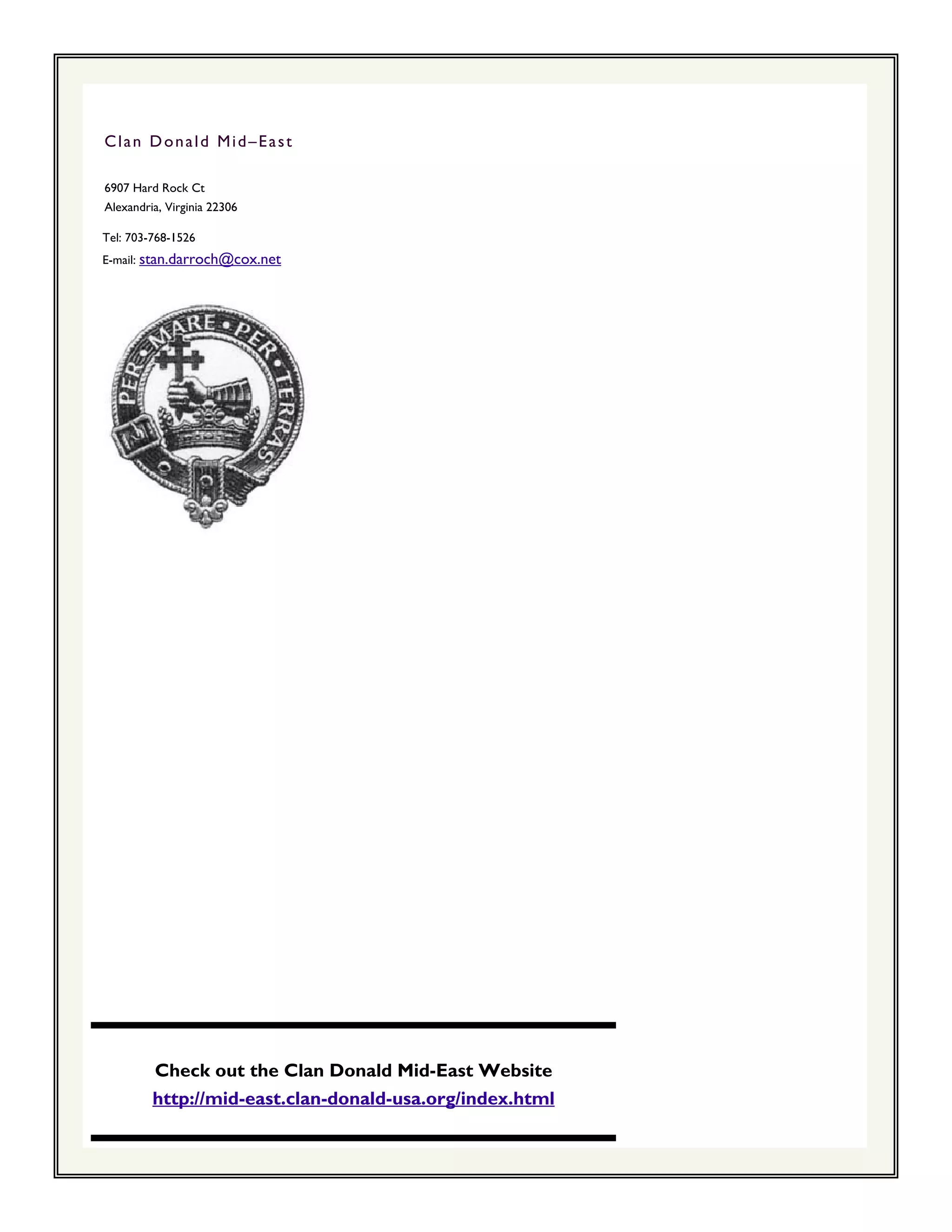 Clan Donald Mid–East

6907 Hard Rock Ct
Alexandria, Virginia 22306

Tel: 703-768-1526
E-mail: stan.darroch@cox.net




         Check out the Clan Donald Mid-East Website
         http://mid-east.clan-donald-usa.org/index.html
 