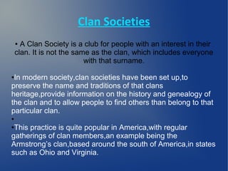 Clan Societies
    ● A Clan Society is a club for people with an interest in their
    clan. It is not the same as the clan, which includes everyone
                           with that surname.

●In modern society,clan societies have been set up,to
preserve the name and traditions of that clans
heritage,provide information on the history and genealogy of
the clan and to allow people to find others than belong to that
particular clan.
●

●This practice is quite popular in America,with regular
gatherings of clan members,an example being the
Armstrong’s clan,based around the south of America,in states
such as Ohio and Virginia.
 